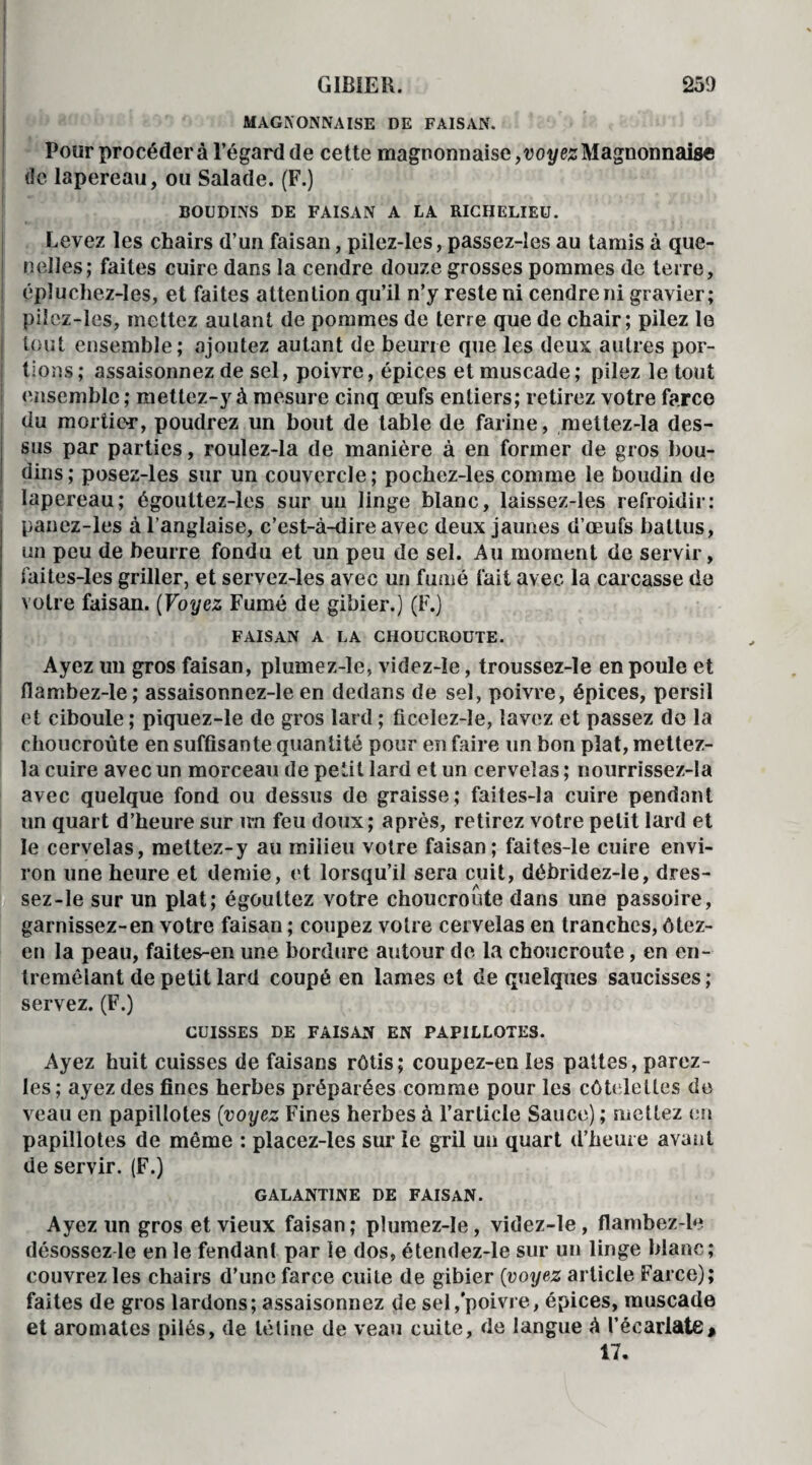 MAGNONNAISE DE FAISAN. Pour procédera l’égard de cette magnonnaise,voi/esMagnonnaise de lapereau, ou Salade. (F.) BOUDINS DE FAISAN A LA RICHELIEU. Levez les chairs d’un faisan, pilez-les, passez-les au tamis à que¬ nelles; faites cuire dans la cendre douze grosses pommes de terre, épiuchez-Ies, et faites attention qu’il n’y reste ni cendre ni gravier; pilez-les, mettez autant de pommes de terre que de chair; pilez le tout ensemble; ajoutez autant de beurre que les deux autres por¬ tions; assaisonnez de sel, poivre, épices et muscade; pilez le tout ensemble ; mettez-y à mesure cinq œufs entiers; retirez votre farce du mortier, poudrez un bout de table de farine, mettez-la des¬ sus par parties, roulez-la de manière à en former de gros bou¬ dins ; posez-les sur un couvercle ; pocbez-les comme le boudin de lapereau; égouttez-les sur un linge blanc, laissez-les refroidir: panez-les à l’anglaise, c’est-à-dire avec deux jaunes d’œufs battus, un peu de beurre fondu et un peu de sel. Au moment de servir, faites-les griller, et servez-les avec un fumé fait avec la carcasse de votre faisan. (Voyez Fumé de gibier.) (F.) FAISAN A LA CHOUCROUTE. Ayez un gros faisan, plumez-le, videz-Ie, troussez-le en poule et flambez-le; assaisonnez-le en dedans de sel, poivre, épices, persil et ciboule ; piquez-le de gros lard ; ficelez-Ie, lavez et passez de la choucroute en suffisante quantité pour en faire un bon plat, mettez- la cuire avec un morceau de petit lard et un cervelas ; nourrïssez-la avec quelque fond ou dessus de graisse; faites-la cuire pendant un quart d’heure sur un feu doux; après, retirez votre petit lard et le cervelas, mettez-y au milieu votre faisan; faites-le cuire envi¬ ron une heure et demie, et lorsqu’il sera cuit, débridez-le, dres¬ sez-le sur un plat; égouttez votre choucroute dans une passoire, garnissez-en votre faisan ; coupez voire cervelas en tranches, ôtez- en la peau, faites-en une bordure autour de la choucroute, en en¬ tremêlant de petit lard coupé en lames et de quelques saucisses ; servez. (F.) CUISSES DE FAISAN EN PAPILLOTES. Ayez huit cuisses de faisans rôtis; coupez-en les pattes, parez- les; ayez des fines herbes préparées comme pour les côtelettes de veau en papillotes (voyez Fines herbes à l’article Sauce) ; mettez en papillotes de même : placez-les sur le gril un quart d’heure avant de servir. (F.) GALANTINE DE FAISAN. Ayez un gros et vieux faisan ; plumez-le, videz-le, flambez-le désossez le en le fendant par le dos, étendez-le sur un linge blanc; couvrez les chairs d’une farce cuite de gibier (voyez article Farce); faites de gros lardons; assaisonnez de sel, poivre, épices, muscade et aromates pilés, de tétine de veau cuite, de langue à l’écarlate# 17,