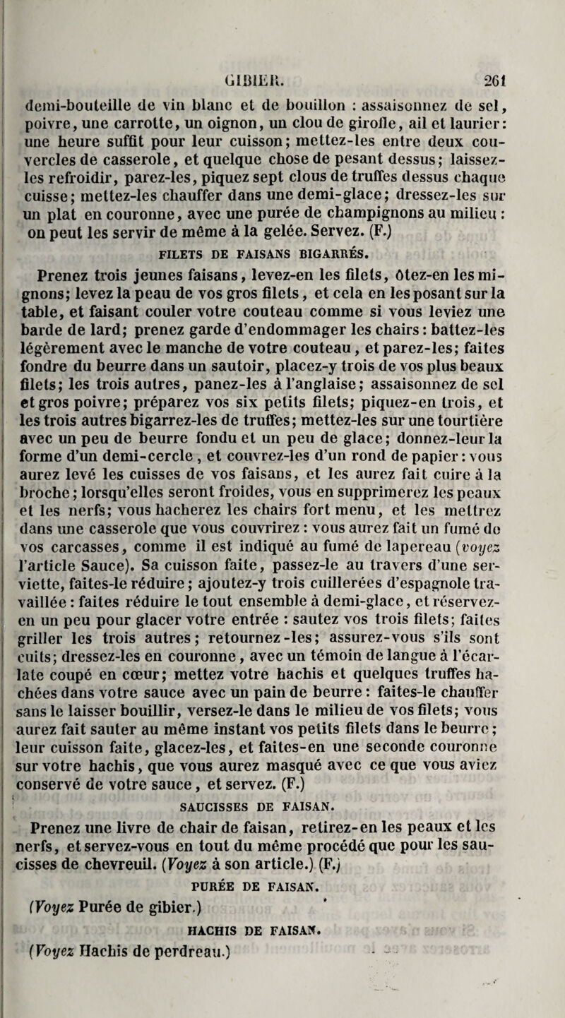 demi-bouteille de vin blanc et de bouillon : assaisonnez de sel, poivre, une carrotte, un oignon, un clou de girolle, ail et laurier: une heure suffit pour leur cuisson; mettez-les entre deux cou¬ vercles de casserole, et quelque chose de pesant dessus; laissez- les refroidir, parez-les, piquez sept clous de truffes dessus chaque cuisse; mettez-les chauffer dans une demi-glace; dressez-les sur un plat en couronne, avec une purée de champignons au milieu : on peut les servir de même à la gelée. Servez. (F.) FILETS DE FAISANS BIGARRÉS. Prenez trois jeunes faisans, levez-en les filets, ôtez-en les mi¬ gnons; levez la peau de vos gros filets, et cela en les posant sur la table, et faisant couler votre couteau comme si vous leviez une barde de lard; prenez garde d’endommager les chairs : battez-les légèrement avec le manche de votre couteau, et parez-les; faites fondre du beurre dans un sautoir, placez-y trois de vos plus beaux filets; les trois autres, panez-les à l’anglaise; assaisonnez de sel et gros poivre; préparez vos six petits filets; piquez-en trois, et les trois autres bigarrez-les de truffes; mettez-les sur une tourtière avec un peu de beurre fondu et un peu de glace; donnez-leur la forme d’un demi-cercle , et couvrez-les d’un rond de papier-.vous aurez levé les cuisses de vos faisans, et les aurez fait cuire à la broche ; lorsqu’elles seront froides, vous en supprimerez les peaux et les nerfs; vous hacherez les chairs fort menu, et les mettrez dans une casserole que vous couvrirez : vous aurez fait un fumé de vos carcasses, comme il est indiqué au fumé de lapereau (voyez l’article Sauce). Sa cuisson faite, passez-le au travers d’une ser¬ viette, faites-le réduire ; ajoutez-y trois cuillerées d’espagnole tra¬ vaillée : faites réduire le tout ensemble à demi-glace, et réservez- en un peu pour glacer votre entrée : sautez vos trois filets; faites griller les trois autres; retournez-les; assurez-vous s’ils sont cuits; dressez-les en couronne, avec un témoin de langue à l’écar¬ late coupé en cœur; mettez votre hachis et quelques truffes ha¬ chées dans votre sauce avec un pain de beurre : faites-le chauffer sans le laisser bouillir, versez-le dans le milieu de vos filets; vous aurez fait sauter au même instant vos petits filets dans le beurre ; leur cuisson faite, glacez-les, et faites-en une seconde couronne sur votre hachis, que vous aurez masqué avec ce que vous aviez conservé de votre sauce, et servez. (F.) SAUCISSES DE FAISAN. Prenez une livre de chair de faisan, retirez-en les peaux et les nerfs, et servez-vous en tout du même procédé que pour les sau¬ cisses de chevreuil. (Voyez à son article.) (F.) PURÉE DE FAISAN. (Voyez Purée de gibier.) HACHIS DE FAISAN. (Voyez Hachis de perdreau.) - -