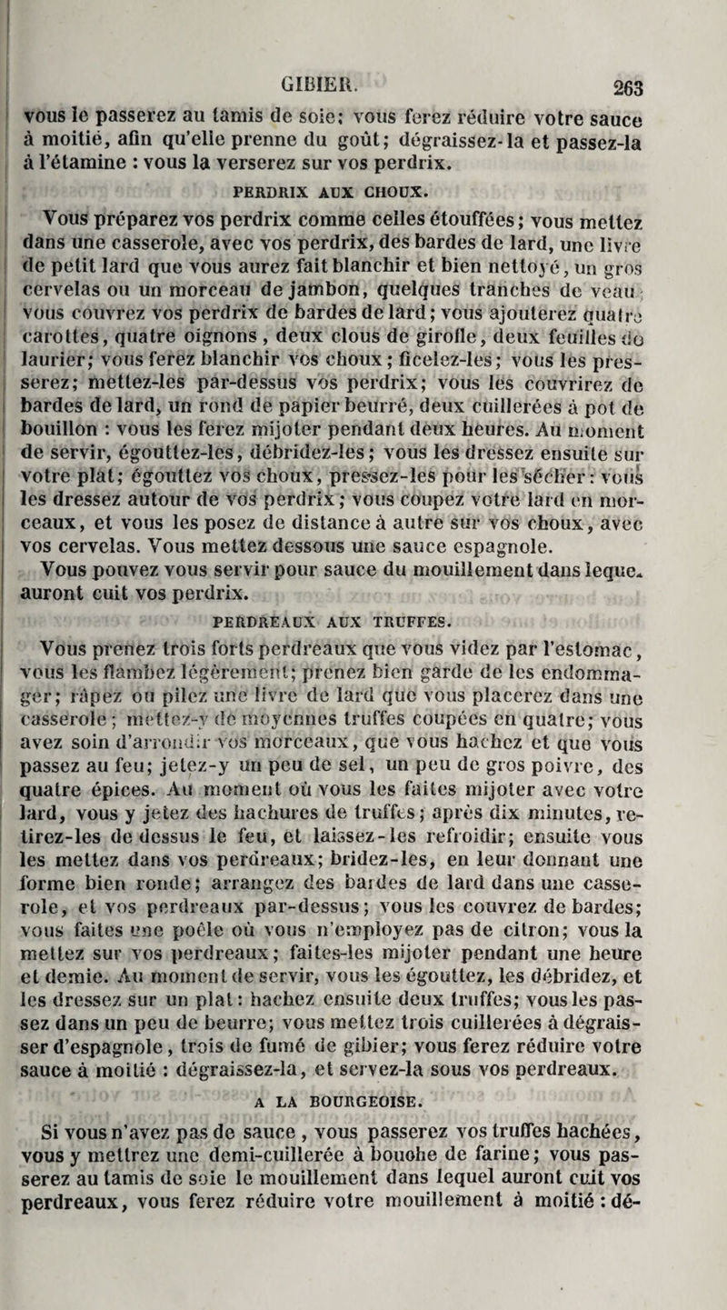 vous le passerez au tamis de soie; vous ferez réduire votre sauce à moitié, afin qu’elle prenne du goût; dégraissez-la et passez-la à l’étamine : vous la verserez sur vos perdrix. PERDRIX AUX CHOUX. Vous préparez vos perdrix comme celles étouffées ; vous mettez dans une casserole, avec vos perdrix, des bardes de lard, une livre de petit lard que vous aurez fait blanchir et bien nettoyé, un gros cervelas ou un morceau de jambon, quelques tranches de veau vous couvrez vos perdrix de bardes de lard ; vous ajouterez quatre carottes, quatre oignons , deux clous de girofle, deux feuilles do laurier; vous ferez blanchir vos choux ; ficelez-les; vous les pres¬ serez; mettez-les par-dessus vos perdrix; vous les couvrirez de bardes de lard, un rond de papier beurré, deux cuillerées à pot de bouillon : vous les ferez mijoter pendant deux heures. Au moment de servir, égoutlez-les, débridez-les ; vous les dressez ensuite sur votre plat; égouttez vos choux, pressez-îes pour les sécher: vous les dressez autour de vos perdrix; vous coupez votre lard en mor¬ ceaux, et vous les posez de distance à autre sur vos choux, avec vos cervelas. Vous mettez dessous une sauce espagnole. Vous pouvez vous servir pour sauce du mouillement dans îeque* auront cuit vos perdrix. PERDREAUX AUX TRUFFES. Vous prenez trois forts perdreaux que vous videz par l’estomac, vous les flambez légèrement; prenez bien garde de les endomma¬ ger; râpez ou pilez une livre de lard que vous placerez dans une casserole ; mettez-y de moyennes truffes coupées en quatre; vous avez soin d’arrondir vos morceaux, que vous hachez et que vous passez au feu; jelez-y un peu de sel, un peu de gros poivre, des quatre épices. Au moment où vous les faites mijoter avec votre lard, vous y jetez des hachures de truffes; après dix minutes, re- tirez-les de dessus le feu, et laissez-les refroidir; ensuite vous les mettez dans vos perdreaux; bridez-les, en leur donnant une forme bien ronde; arrangez des bardes de lard dans une casse¬ role, et vos perdreaux par-dessus; vous les couvrez de bardes; vous faites une poêle où vous n’employez pas de citron; vous la mettez sur vos perdreaux; faites-les mijoter pendant une heure et demie. Au moment de servir, vous les égouttez, les débridez, et les dressez sur un plat: hachez ensuite deux truffes; vous les pas¬ sez dans un peu de beurre; vous mettez trois cuillerées à dégrais¬ ser d’espagnole, trois de fumé de gibier; vous ferez réduire votre sauce à moitié : dégraissez-la, et servez-la sous vos perdreaux. A LA BOURGEOISE. Si vous n’avez pas de sauce , vous passerez vos truffes hachées, vous y mettrez une demi-cuillerée à bouohe de farine; vous pas¬ serez au tamis de soie le mouillement dans lequel auront cuit vos perdreaux, vous ferez réduire votre mouillement à moitié;dé-