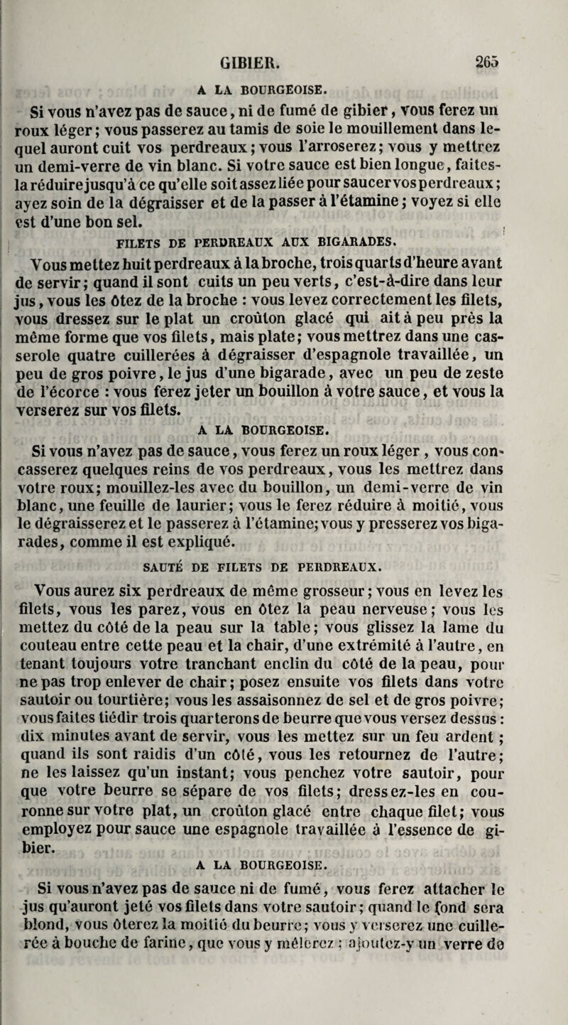 A LA BOURGEOISE. Si vous n’avez pas de sauce, ni de fumé de gibier, vous ferez un roux léger ; vous passerez au tamis de soie le mouillement dans le¬ quel auront cuit vos perdreaux ; vous l’arroserez; tous y mettrez un demi-verre de vin blanc. Si votre sauce est bien longue, faites- la réduire jusqu’à ce qu’elle soit assez liée pour saucer vos perdreaux; ayez soin de la dégraisser et de la passer à l’étamine ; voyez si elle est d’une bon sel. FILETS DE PERDREAUX AUX BIGARADES. Vous mettez huit perdreaux à la broche, trois quarts d’heure avant de servir; quand il sont cuits un peu verts, c’est-à-dire dans leur jus, vous les ôtez de la broche : vous levez correctement les filets, vous dressez sur le plat un croûton glacé qui ait à peu près la même forme que vos filets, mais plate; vous mettrez dans une cas¬ serole quatre cuillerées à dégraisser d’espagnole travaillée, un peu de gros poivre, le jus d’une bigarade, avec un peu de zeste de l’écorce : vous ferez jeter un bouillon à votre sauce, et vous la verserez sur vos filets. A LA BOURGEOISE. Si vous n’avez pas de sauce, vous ferez un roux léger, vous con* casserez quelques reins de vos perdreaux, vous les mettrez dans votre roux; mouillez-les avec du bouillon, un demi-verre de vin blanc, une feuille de laurier; vous le ferez réduire à moitié, vous le dégraisserez et le passerez à l’étamine; vous y presserez vos biga¬ rades, comme il est expliqué. SAUTÉ DE FILETS DE PERDREAUX. Vous aurez six perdreaux de même grosseur ; vous en levez les filets, vous les parez, vous en ôtez la peau nerveuse; vous les mettez du côté de la peau sur la table ; vous glissez la lame du couteau entre cette peau et la chair, d’une extrémité à l’autre, en tenant toujours votre tranchant enclin du côté de la peau, pour ne pas trop enlever de chair ; posez ensuite vos filets dans votre sautoir ou tourtière; vous les assaisonnez de sel et de gros poivre; vous faites tiédir trois quarterons de beurre que vous versez dessus : dix minutes avant de servir, vous les mettez sur un feu ardent ; quand ils sont raidis d’un côté, vous les retournez de l’autre; ne les laissez qu’un instant; vous penchez votre sautoir, pour que votre beurre se sépare de vos filets; dressez-les en cou¬ ronne sur votre plat, un croûton glacé entre chaque filet; vous employez pour sauce une espagnole travaillée à l’essence de gi¬ bier. A LA BOURGEOISE. • 1 Cit *' iv : * * - i Jet: io I i Si vous n’avez pas de sauce ni de fumé, vous ferez attacher le jus qu’auront jeté vos filets dans votre sautoir; quand le fond sera blond, vous ôterez la moitié du beurre; vous y verserez une cuille¬ rée à bouche de farine, que vous y mêlerez ; a joutez-y un verre do