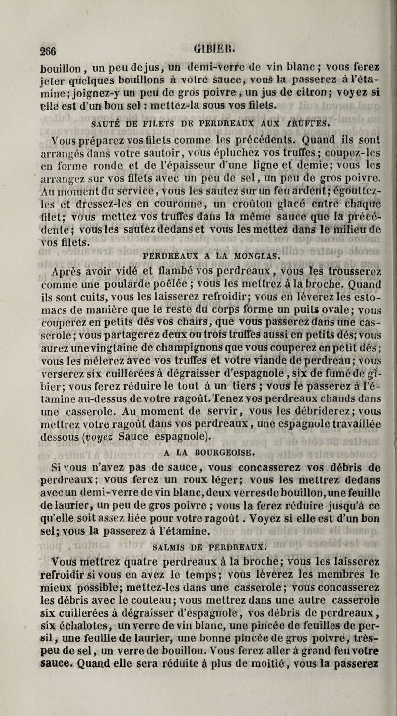 286 bouillon, unpeudejus, un demi-verre de vin blanc; vous ferez jeter quelques bouillons à voire sauce, vous la passerez à l’éta¬ mine; joignez-y un peu de gros poivre, un jus de citron; voyez si elle est d’un bon sel : mettez-la sous vos filets. SAUTÉ DE FILETS DE PERDREAUX AUX /RUFUES. Vous préparez vos filets comme les précédents. Quand ils sont arrangés dans votre sautoir, vous épluchez vos truffes; coupez-les en forme ronde et de l’épaisseur d’une ligne et demie; vous les arrangez sur vos filets avec un peu de sel, un peu de gros poivre. Au moment du service, vous les sautez sur un feu ardent; égouüez- les et drcssez-les en couronne, un croûton glacé entre chaque filet; vous mettez vos truffes dans la même sauce que la précé¬ dente; vous les sautez dedans et vous les mettez dans le milieu de vos filets. PERDREAUX A LA MONGLAS. Après avoir vidé et flambé vos perdreaux, vous les trousserez comme une poularde poêlée ; vous les mettrez à la broche. Quand ils sont cuits, vous les laisserez refroidir; vous en lèverez les esto¬ macs de manière que le reste du corps forme un puits ovale; vous couperez en petits dés vos chairs, que vous passerez dans une cas¬ serole ; vous partagerez deux ou trois truffes aussi en petits dés; vous aurez une vingtaine de champignons que vous couperez en petit dés ; vous les mêlerez avec vos truffes et votre viande de perdreau ; vous verserez six cuillerées à dégraisser d’espagnole, six de fumé de gi¬ bier; vous ferez réduire le tout à un tiers ; vous le passerez à l’é¬ tamine au-dessus de votre ragoût. Tenez vos perdreaux chauds dans une casserole. Au moment de servir, vous les débriderez; vous mettrez votre ragoût dans vos perdreaux, une espagnole travaillée dessous (voyez Sauce espagnole). A LA BOURGEOISE. Si vous n’avez pas de sauce, vous concasserez vos débris de perdreaux; vous ferez un roux léger; vous les mettrez dedans avec un demi-verre de vin blanc, deux verres de bouillon, une feuille de laurier, un peu de gros poivre ; vous la ferez réduire jusqu’à ce qu’elle soit assez liée pour votre ragoût. Voyez si elle est d’un bon sel; vous la passerez à l’étamine. SALMIS DE PERDREAUX. Vous mettrez quatre perdreaux à la broche; vous les laisserez refroidir si vous en avez le temps ; vous lèverez les membres le mieux possible; mettez-les dans une casserole; vous concasserez les débris avec le couteau; vous mettrez dans une autre casserole six cuillerées à dégraisser d’espagnole, vos débris de perdreaux, six échalotes, un verre de vin blanc, une pincée de feuilles de per¬ sil, une feuille de laurier, une bonne pincée de gros poivre, très- peu de sel, un verre de bouillon. Vous ferez aller à grand feu votre sauce. Quand elle sera réduite à plus de moitié, vous la passerez