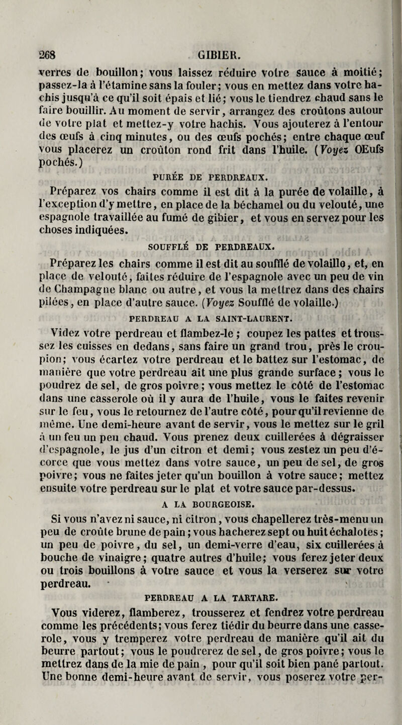 verres de bouillon; vous laissez réduire voire sauce à moitié; passez-la à l’étamine sans la fouler; vous en mettez dans votre ha¬ chis jusqu’à ce qu’il soit épais et lié; vous le tiendrez chaud sans le faire bouillir. Au moment de servir, arrangez des croûtons autour de votre plat et mettez-y votre hachis. Vous ajouterez à l’entour des œufs à cinq minutes, ou des œufs pochés ; entre chaque œuf vous placerez un croûton rond frit dans l’huile. (Voyez OEufs pochés.) PURÉE DE PERDREAUX. Préparez vos chairs comme il est dit à la purée de volaille, à l’exception d’y mettre, en place de la béchamel ou du velouté, une espagnole travaillée au fumé de gibier, et vous en servez pour les choses indiquées. SOUFFLÉ DE PERDREAUX. Préparez les chairs comme il est dit au soufflé de volaille, et, en place de velouté, faites réduire de l’espagnole avec un peu de vin de Champagne blanc ou autre, et vous la mettrez dans des chairs pilées, en place d’autre sauce. (Voyez Soufflé de volaille.) PERDREAU A LA SAINT-LAURENT. Videz votre perdreau et flambez-le ; coupez les pattes et trous¬ sez les cuisses en dedans, sans faire un grand trou, près le crou¬ pion; vous écartez votre perdreau et le battez sur l’estomac, de manière que votre perdreau ait une plus grande surface ; vous le poudrez de sel, de gros poivre ; vous mettez le côté de l’estomac dans une casserole où il y aura de l’huile, vous le faites revenir sur le feu, vous le retournez de l’autre côté, pour qu’il revienne de même. Une demi-heure avant de servir, vous le mettez sur le gril à un feu un peu chaud. Vous prenez deux cuillerées à dégraisser d’espagnole, le jus d’un citron et demi; vous zestez un peu d’é¬ corce que vous mettez dans votre sauce, un peu de sel, de gros poivre; vous ne faites jeter qu’un bouillon à votre sauce; mettez ensuite votre perdreau sur le plat et votre sauce par-dessus. A LA BOURGEOISE. Si vous n’avez ni sauce, ni citron, vous chapellerez très-menu un peu de croûte brune de pain ; vous hacherez sept ou huit échalotes ; un peu de poivre, du sel, un demi-verre d’eau, six cuillerées à bouche de vinaigre; quatre autres d’huile; vous ferez jeter deux ou trois bouillons à votre sauce et vous la verserez sur votre perdreau. PERDREAU A LA TARTARE. Vous viderez, flamberez, trousserez et fendrez votre perdreau comme les précédents; vous ferez tiédir du beurre dans une casse¬ role, vous y tremperez votre perdreau de manière qu’il ait du beurre partout ; vous le poudrerez de sel, de gros poivre ; vous le mettrez dans de la mie de pain , pour qu’il soit bien pané partout. Une bonne demi-heure avant de servir, vous poserez votre per-