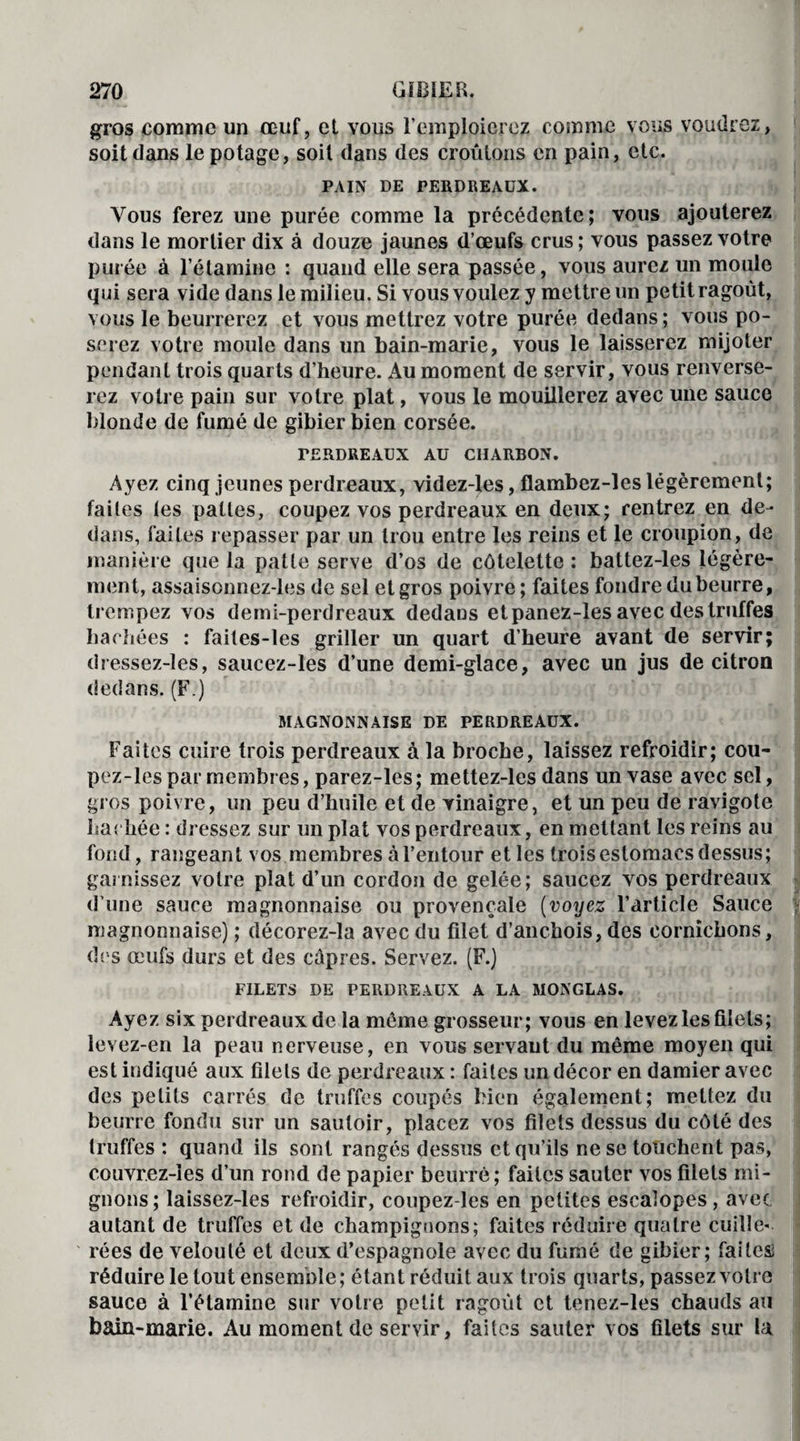 gros corame un œuf, et vous l’emploierez comme vous voudrez, soit dans le potage, soit dans des croûtons en pain, etc. PAIN DE PERDREAUX. Vous ferez une purée comme la précédente; vous ajouterez dans le mortier dix à douze jaunes d’œufs crus ; vous passez votre purée à l’étamine : quand elle sera passée, vous aurez un moule qui sera vide dans le milieu. Si vous voulez y mettre un petit ragoût, vous le beurrerez et vous mettrez votre purée dedans; vous po¬ serez votre moule dans un bain-marie, vous le laisserez mijoter pendant trois quarts d’heure. Au moment de servir, vous renverse¬ rez votre pain sur votre plat, vous le mouillerez avec une sauce blonde de fumé de gibier bien corsée. PERDREAUX AU CHARBON. Ayez cinq jeunes perdreaux, videz-les, flambez-les légèrement; faites les pattes, coupez vos perdreaux en deux; rentrez en de¬ dans, faites repasser par un trou entre les reins et le croupion, de manière que la patte serve d’os de côtelette : battez-les légère¬ ment, assaisonnez-les de sel et gros poivre; faites fondre du beurre, trempez vos demi-perdreaux dedans et panez-les avec des truffes hachées : failes-les griller un quart d’heure avant de servir; dressez-les, saucez-les d’une demi-glace, avec un jus de citron dedans. (F.) MAGNONNAISE DE PERDREAUX. Faites cuire trois perdreaux à la broche, laissez refroidir; cou- pez-les par membres, parez-les; mettez-les dans un vase avec sel, gros poivre, un peu d’huile et de vinaigre, et un peu de ravigote hachée : dressez sur un plat vos perdreaux, en mettant les reins au fond, rangeant vos membres à l’entour et les trois estomacs dessus; garnissez votre plat d’un cordon de gelée; saucez vos perdreaux d’une sauce magnonnaise ou provençale (voyez l’article Sauce magnonnaise) ; décorez-la avec du filet d’anchois, des cornichons, dos œufs durs et des câpres. Servez. (F.) FILETS DE PERDREAUX A LA MONGLAS. Ayez six perdreaux de la même grosseur; vous en levez les filets; levez-en la peau nerveuse, en vous servant du même moyen qui est indiqué aux filets de perdreaux : faites un décor en damier avec des petits carrés de truffes coupés bien également; mettez du beurre fondu sur un sautoir, placez vos filets dessus du côté des truffes : quand ils sont rangés dessus et qu’ils ne se touchent pas, couvrez-ies d’un rond de papier beurré; faites sauter vos filets mi¬ gnons; laissez-les refroidir, coupez-les en petites escalopes, avec autant de truffes et de champignons; faites réduire quatre cuille¬ rées de velouté et deux d’espagnole avec du fumé de gibier; faitesi réduire le tout ensemble; étant réduit aux trois quarts, passez votre sauce à l’étamine sur votre petit ragoût et tenez-les chauds au bain-marie. Au moment de servir, faites sauter vos filets sur la