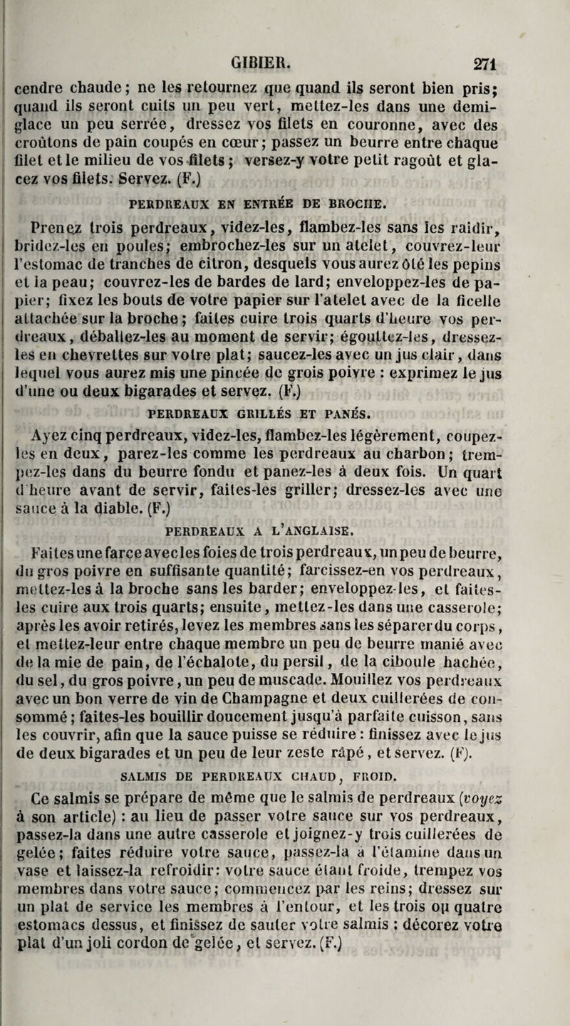 : cendre chaude; ne les retournez que quand ils seront bien pris; quand ils seront cuits un peu vert, meltez-les dans une demi- glace un peu serrée, dressez vos filets en couronne, avec des croûtons de pain coupés en cœur ; passez un beurre entre chaque filet et le milieu de vos filets ; versez-y votre petit ragoût et gla¬ cez vos filets. Servez. (F.) PERDREAUX EN ENTREE DE BROCHE. Prenez trois perdreaux, videz-les, flambez-les sans les raidir, bridez-les en poules; embrochez-les sur unatelet, couvrez-leur l’estomac de tranches de citron, desquels vous aurez ôté les pépins et la peau; couvrez-les de bardes de lard; enveloppez-les de pa¬ pier; fixez les bouts de votre papier sur l’atelet avec de la ficelle attachée sur la broche ; faites cuire trois quarts d’heure vos per¬ dreaux, débaliez-les au moment de servir; égouttez-les, dressez- les en chevrettes sur votre plat; saucez-les avec un jus clair, dans lequel vous aurez mis une pincée de grois poivre : exprimez le jus d’une ou deux bigarades et servez. (F.) PERDREAUX GRILLÉS ET PANÉS. Ayez cinq perdreaux, videz-les, flambez-les légèrement, coupez- les en deux, parez-les comme les perdreaux au charbon; trem- pez-les dans du beurre fondu et panez-les à deux fois. Un quart d heure avant de servir, faites-les griller; dressez-les avec une sauce à la diable. (F.) PERDREAUX A L’ANGLAISE. Faites une farce avec les foies de trois perdreaux, un peu de beurre, du gros poivre en suffisante quantité; farcissez-en vos perdreaux, meltez-les à la broche sans les barder; enveloppez-les, et faites- les cuire aux trois quarts; ensuite, mettez-les dans une casserole; après les avoir retirés, levez les membres sans les séparer du corps, et mettez-leur entre chaque membre un peu de beurre manié avec de la mie de pain, de l’échalote, du persil, de la ciboule hachée, du sel, du gros poivre, un peu de muscade. Mouillez vos perdreaux avec un bon verre de vin de Champagne et deux cuillerées de con¬ sommé ; faites-les bouillir doucement jusqu’à parfaite cuisson, sans les couvrir, afin que la sauce puisse se réduire : finissez avec le jus de deux bigarades et un peu de leur zeste râpé, et servez. (F). SALMIS DE PERDREAUX CHAUD, FROID. Ce salmis se prépare de même que le salmis de perdreaux (voyez à son article) : au lieu de passer votre sauce sur vos perdreaux, passez-la dans une autre casserole et joignez-y trois cuillerées de gelée; faites réduire votre sauce, passez-la a l’étamine dans un vase et laissez-la refroidir: votre sauce étant froide, trempez vos membres dans votre sauce; commencez [Kir les reins; dressez sur un plat de service les membres à l’entour, et les trois op quatre estomacs dessus, et finissez de sauter votre salmis : décorez votre plat d’un joli cordon de gelée, et servez. (F.)