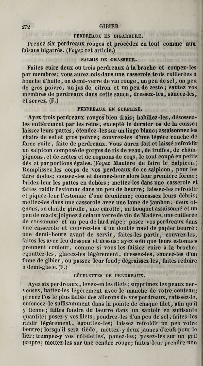 PERDREAUX EN BIGARRURE. Prenez six perdreaux rouges et procédez en tout comme aux faisans bigarrés. (Voyez cet article.) SALMIS DE CHASSEUR. Faites cuire deux ou trois perdreaux à la broche et coupez-les par membres; vous aurez mis dans une casserole trois cuillerées à bouche d’huile, un demi-verre de vin rouge, un peu de sel, un peu de gros poivre, un jus de citron et un peu de zeste; sautez vos membres de perdreaux dans cette sauce, dressez-les, saucez-les, et servez. (F.) PERDREAUX EN SURPRISE. Ayez trois perdreaux rouges bien frais ; habillez-les, désossez- les entièrement par les reins, excepté le dernier os de la cuisse ; laissez leurs pattes, étendez-les sur un linge blanc; assaisonnez les chairs de sel et gros poivre; couvrez-les d’une légère couche de farce cuite, faite de perdreaux. Vous aurez fait et laissé refroidir un salpicon composé de gorges de ris de veau, de truffes, de cham¬ pignons , et de crêtes et de rognons de coqs, le tout coupé en petits dés et par portions égales. {Voyez Manière défaire le Salpicon.) Remplissez les corps de vos perdreaux de ce salpicon, pour les faire dodus; cousez-les et donnez-leur alors leur première forme ; bridez-leur les pattes en dehors ; mettez-les dans une casserole et faites raidir l’estomac dans un peu de beurre; laissez-les refroidir et piquez-leur l’estomac d’une deuxième; concassez leurs débris; mettez-les dans une casserole avec une lame de jambon, deux oi¬ gnons, un clou de girofle, une carotte, un bouquet assaisonné et un pende macis; joignez à celaun verre de vin de Madère, une cuillerée de consommé et un peu de lard râpé ; posez vos perdreaux dans une casserole et couvrez-les d’un double rond de papier beurré : une demi-heure avant de servir, faites-les partir, couvrez-les, faites-lesavec feu dessous et dessus; ayez soin que leurs estomacs prennent couleur, comme si vous les faisiez cuire à la broche; égouttez-les, glacez-les légèrement, dressez-les, saucez-les d’un fumé de gibier, ou passez leur fond; dégraissez-les, faites réduire à demi-glace. (F.) CÔTELETTES DE PERDREAUX. Ayez six perdreaux, levez-en les filets ; supprimez les peaux ner- vcuses, battez-Ies légèrement avec le manche de votre couteau; prenez l’os le plus faible des ailerons de vos perdreaux, ratissez-le, enfoncez-le suffisamment dans la pointe de chaque filet, afin qu’il y tienne; faites fondre du beurre dans un sautoir en suffisante quantité; posez-y vos filets; poudrez-les d’un peu de sel, faites-les raidir légèrement, égouttez-les; laissez refroidir un peu votre beurre; lorsqu’il sera tiède, mettez-y deux jaunes d’œufs pour le lier; trempez-y vos côtelettes, panez-les; posez-les sur un gril propre; mettez-les sur une cendre rouge; faites-leur prendre une