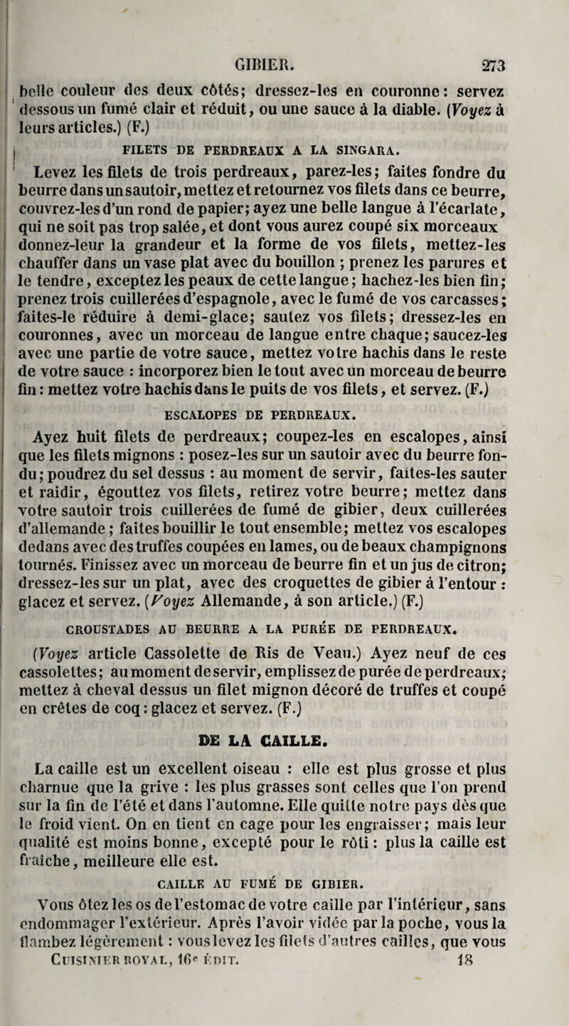 belle couleur des deux côtés; dressez-les en couronne: servez dessous un fumé clair et réduit, ou une sauce à la diable. (Voyez à leurs articles.) (F.) I FILETS-DE PERDREAUX A LA SINGARA. ! Levez les filets de trois perdreaux, parez-les; faites fondre du beurre dans un sautoir, mettez et retournez vos filets dans ce beurre, couvrez-lesd’un rond de papier; ayez une belle langue à l’écarlate, qui ne soit pas trop salée, et dont vous aurez coupé six morceaux donnez-leur la grandeur et la forme de vos filets, mettez-les chauffer dans un vase plat avec du bouillon ; prenez les parures et le tendre, exceptez les peaux de cette langue ; hachez-les bien fin ; prenez trois cuillerées d’espagnole, avec le fumé de vos carcasses; faites-le réduire à demi-glace; sautez vos filets; dressez-les en couronnes, avec un morceau de langue entre chaque; saucez-les avec une partie de votre sauce, mettez votre hachis dans le reste de votre sauce : incorporez bien le tout avec un morceau de beurre fin : mettez votre hachis dans le puits de vos filets, et servez. (F.) ESCALOPES DE PERDREAUX. Ayez huit filets de perdreaux; coupez-les en escalopes, ainsi que les filets mignons : posez-les sur un sautoir avec du beurre fon¬ du; poudrez du sel dessus : au moment de servir, faites-les sauter et raidir, égouttez vos filets, retirez votre beurre; mettez dans votre sautoir trois cuillerées de fumé de gibier, deux cuillerées d’allemande ; faites bouillir le tout ensemble; mettez vos escalopes dedans avec des truffes coupées en lames, ou de beaux champignons tournés. Finissez avec un morceau de beurre fin et un jus de citron; dressez-les sur un plat, avec des croquettes de gibier à l’entour : glacez et servez. (Voyez Allemande, à son article.) (F.) CROUSTADES AU BEURRE A LA PURÉE DE PERDREAUX. (Voyez article Cassolette de Ris de Veau.) Ayez neuf de ces cassolettes; au moment de servir, emplissez de purée de perdreaux; mettez à cheval dessus un filet mignon décoré de truffes et coupé en crêtes de coq: glacez et servez. (F.) DR LA CAILLE. La caille est un excellent oiseau : elle est plus grosse et plus charnue que la grive : les plus grasses sont celles que l’on prend sur la fin de l’été et dans l’automne. Elle quille notre pays dès que le froid vient. On en tient en cage pour les engraisser; mais leur qualité est moins bonne, excepté pour le rôti : plus la caille est fraîche, meilleure elle est. CAILLE AU FUMÉ DE GIBIER. Vous ôtez les os del’estomac de votre caille par l’intérieur, sans endommager l’exlérieur. Après l’avoir vidée parla poche, vous la flambez légèrement : vouslevezles filets d’autres cailles, que vous Cuisinier royal, 16« édit. 18