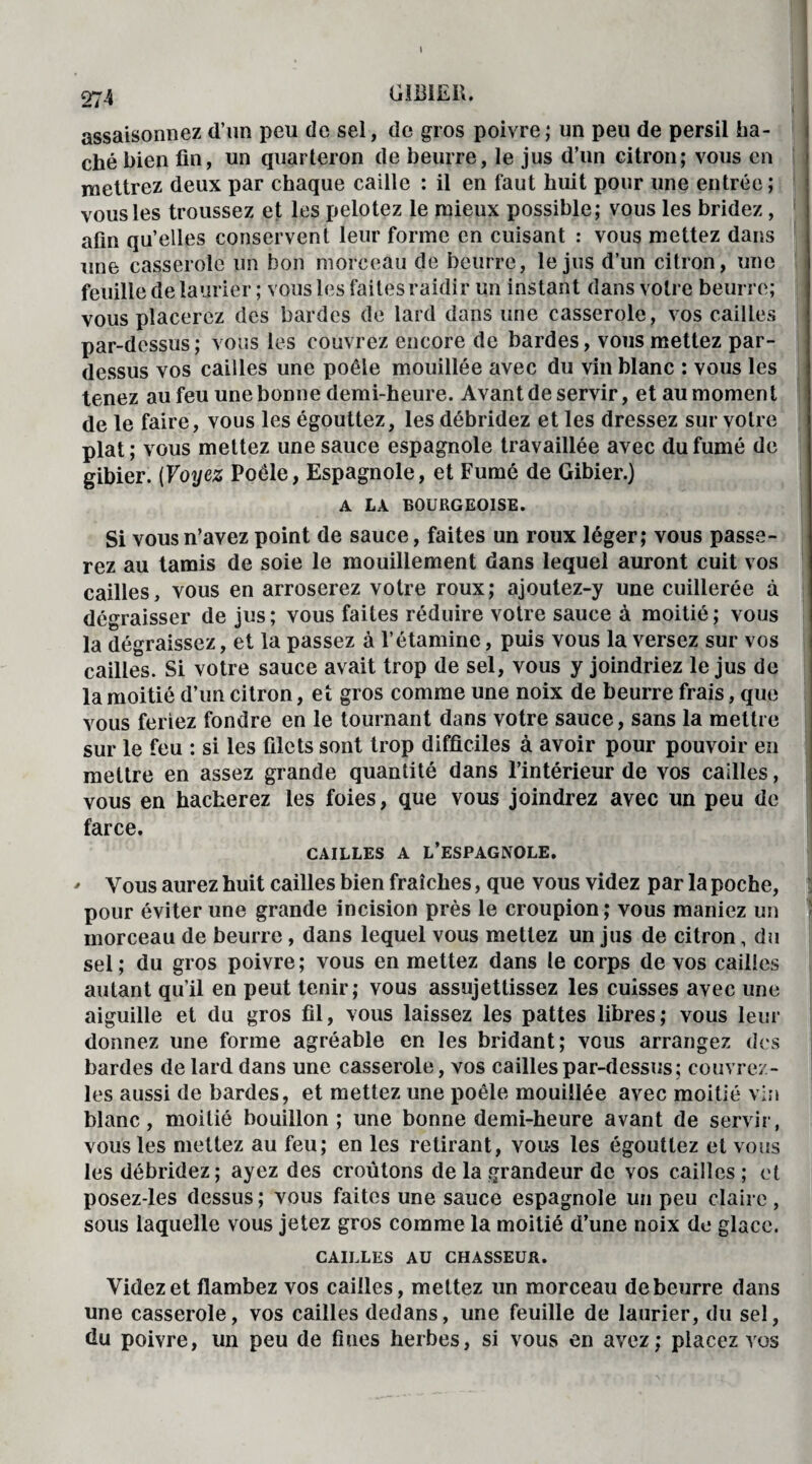 assaisonnez d’un peu de sel, de gros poivre; un peu de persil ha¬ ché bien fin, un quarteron de beurre, le jus d’un citron; vous en mettrez deux par chaque caille : il en faut huit pour une entrée; vous les troussez et les pelotez le mieux possible; vous les bridez, afin qu’elles conservent leur forme en cuisant : vous mettez dans une casserole un bon morceau de beurre, le jus d’un citron, une feuille de laurier ; vous les faites raidir un instant dans votre beurre; vous placerez des bardes de lard dans une casserole, vos cailles par-dessus ; vous les couvrez encore de bardes, vous mettez par¬ dessus vos cailles une poêle mouillée avec du vin blanc : vous les tenez au feu une bonne demi-heure. Avant de servir, et au moment de le faire, vous les égouttez, les débridez et les dressez sur votre plat; vous mettez une sauce espagnole travaillée avec du fumé de gibier. (Voyez Poêle, Espagnole, et Fumé de Gibier.) A LA BOURGEOISE. Si vous n’avez point de sauce, faites un roux léger; vous passe¬ rez au tamis de soie le mouillement dans lequel auront cuit vos cailles, vous en arroserez votre roux; ajoutez-y une cuillerée à dégraisser de jus; vous faites réduire votre sauce à moitié; vous la dégraissez, et la passez à l’étamine, puis vous la versez sur vos cailles. Si votre sauce avait trop de sel, vous y joindriez le jus de la moitié d’un citron, et gros comme une noix de beurre frais, que vous feriez fondre en le tournant dans votre sauce, sans la mettre sur le feu : si les filets sont trop difficiles à avoir pour pouvoir en mettre en assez grande quantité dans l’intérieur de vos cailles, vous en hacherez les foies, que vous joindrez avec un peu de farce. CAILLES A L’ESPAGNOLE. ' Vous aurez huit cailles bien fraîches, que vous videz par la poche, pour éviter une grande incision près le croupion; vous maniez un morceau de beurre, dans lequel vous mettez un jus de citron, du sel ; du gros poivre ; vous en mettez dans te corps de vos cailles autant qu’il en peut tenir; vous assujettissez les cuisses avec une aiguille et du gros fil, vous laissez les pattes libres; vous leur donnez une forme agréable en les bridant; vous arrangez des bardes de lard dans une casserole, vos cailles par-dessus; couvrez- les aussi de bardes, et mettez une poêle mouillée avec moitié vin blanc, moitié bouillon ; une bonne demi-heure avant de servir, vous les mettez au feu; en les retirant, vous les égouttez et vous les débridez; ayez des croûtons de la grandeur de vos cailles ; et posez-les dessus; vous faites une sauce espagnole un peu claire, sous laquelle vous jetez gros comme la moitié d’une noix de glace. CAILLES AU CHASSEUR. Videz et flambez vos cailles, mettez un morceau de beurre dans une casserole, vos cailles dedans, une feuille de laurier, du sel, du poivre, un peu de fines herbes, si vous en avez; placez vos