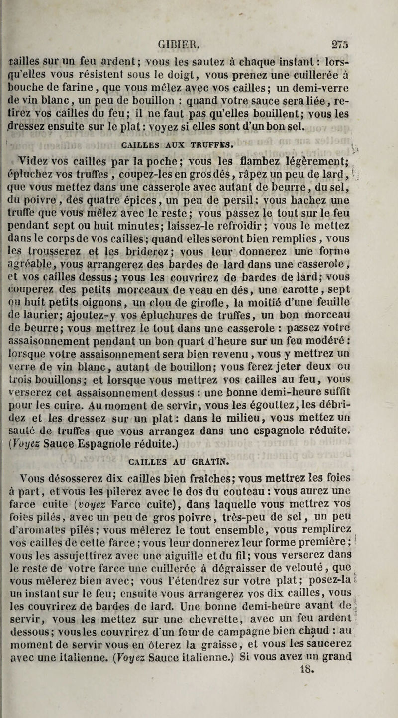 tailles sur un feu ardent; vous les sautez à chaque instant: lors¬ qu’elles vous résistent sous le doigt, vous prenez une cuillerée à bouche de farine, que vous mêlez avec vos cailles; un demi-verre de vin blanc, un peu de bouillon : quand votre sauce sera liée, re¬ tirez vos cailles du feu; il ne faut pas qu’elles bouillent; vous les .dressez ensuite sur le plat : voyez si elles sont d’un bon sel. CAILLES AUX TRUFFES. Videz vos cailles par la poche ; vous les flambez légèrement; épluchez vos truffes , coupez-les en gros dés, râpez un peu de lard,1 que vous mettez dans une casserole avec autant de beurre, du sel, du poivre, des quatre épices, un peu de persil; vous hachez une truffe que vous mêlez avec le reste ; vous passez le tout sur le feu I pendant sept ou huit minutes; laissez-le refroidir; vous le mettez dans le corps de vos cailles ; quand elles seront bien remplies, vous les trousserez et les briderez; vous leur donnerez une forme ! agréable, vous arrangerez des bardes de lard dans une casserole, i et vos cailles dessus; vous les couvrirez de bardes de lard; vous couperez des petits morceaux de veau en dés, une carotte, sept ou huit petits oignons, un clou de girofle, la moitié d’une feuille de laurier; ajoutez-y vos épluchures de truffes, un bon morceau de beurre; vous mettrez le tout dans une casserole : passez votre assaisonnement pendant un bon quart d’heure sur un feu modéré : i lorsque votre assaisonnement sera bien revenu, vous y mettrez un verre de vin blanc, autant de bouillon; vous ferez jeter deux ou trois bouillons ; et lorsque vous mettrez vos cailles au feu, vous verserez cet assaisonnement dessus : une bonne demi-heure suffit pour les cuire. Au moment de servir, vous les égouttez, les débri- I dez et les dressez sur un plat: dans le milieu, vous mettez un sauté de truffes que vous arrangez dans une espagnole réduite. (Voyez Sauce Espagnole réduite.) CAILLES AU GRATIN. Vous désosserez dix cailles bien fraîches; vous mettrez les foies à part, et vous les pilerez avec le dos du couteau : vous aurez une farce cuite (voyez Farce cuite), dans laquelle vous mettrez vos foies pilés, avec un peu de gros poivre, très-peu de sel, un peu d’aromates pilés; vous mêlerez le tout ensemble, vous remplirez vos cailles de cette farce; vous leur donnerez leur forme première; vous les assujettirez avec une aiguille et du fil; vous verserez dans le reste de votre farce une cuillerée à dégraisser de velouté, que vous mêlerez bien avec; vous l’étendrez sur votre plat; posez-la* un instant sur le feu; ensuite vous arrangerez vos dix cailles, vous les couvrirez de bardes de lard. Une bonne demi-heure avant de servir, vous les mettez sur une chevrette, avec un feu ardent dessous; vous les couvrirez d'un four de campagne bien chaud : au moment de servir vous en ôterez la graisse, et vous les saucerez avec une italienne. (Voyez Sauce italienne.) Si vous avez un grand 18.