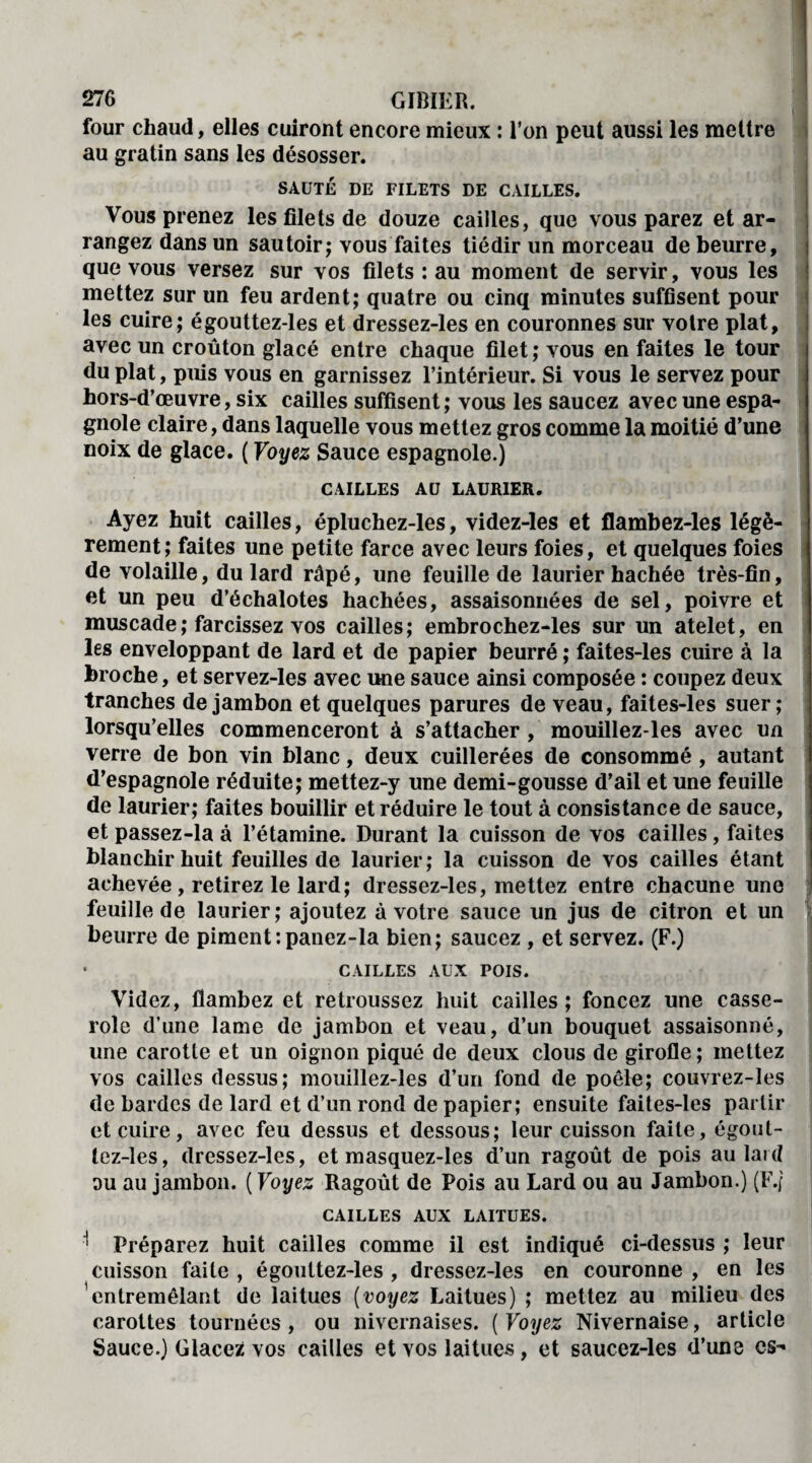 four chaud, elles cuiront encore mieux : l’on peut aussi les mettre au gratin sans les désosser. SAUTÉ DE FILETS DE CAILLES. Vous prenez les filets de douze cailles, que vous parez et ar¬ rangez dans un sautoir; vous faites tiédir un morceau de beurre, que vous versez sur vos filets : au moment de servir, vous les mettez sur un feu ardent; quatre ou cinq minutes suffisent pour les cuire; égouttez-les et dressez-les en couronnes sur votre plat, avec un croûton glacé entre chaque filet; vous en faites le tour du plat, puis vous en garnissez l’intérieur. Si vous le servez pour hors-d’œuvre, six cailles suffisent; vous les saucez avec une espa¬ gnole claire, dans laquelle vous mettez gros comme la moitié d’une noix de glace. ( Voyez Sauce espagnole.) CAILLES AU LAURIER. Ayez huit cailles, épluchez-les, videz-les et flambez-les légè¬ rement; faites une petite farce avec leurs foies, et quelques foies de volaille, du lard râpé, une feuille de laurier hachée très-fin, et un peu d’échalotes hachées, assaisonnées de sel, poivre et muscade ; farcissez vos cailles; embrochez-les sur un atelet, en les enveloppant de lard et de papier beurré ; faites-les cuire à la broche, et servez-les avec une sauce ainsi composée : coupez deux tranches de jambon et quelques parures de veau, faites-les suer; lorsqu’elles commenceront à s’attacher, mouillez-les avec un verre de bon vin blanc, deux cuillerées de consommé , autant d’espagnole réduite; mettez-y une demi-gousse d’ail et une feuille de laurier; faites bouillir et réduire le tout à consistance de sauce, et passez-la à l’étamine. Durant la cuisson de vos cailles, faites blanchir huit feuilles de laurier; la cuisson de vos cailles étant achevée, retirez le lard; dressez-les, mettez entre chacune une feuille de laurier; ajoutez à votre sauce un jus de citron et un beurre de piment:panez-la bien; saucez , et servez. (F.) • CAILLES AUX POIS. Videz, flambez et retroussez huit cailles; foncez une casse¬ role d’une lame de jambon et veau, d’un bouquet assaisonné, une carotte et un oignon piqué de deux clous de girofle; mettez vos cailles dessus; mouillez-les d’un fond de poêle; couvrez-les de bardes de lard et d’un rond de papier; ensuite faites-les partir et cuire, avec feu dessus et dessous; leur cuisson faite, égout¬ tez-les, dressez-les, et masquez-les d’un ragoût de pois au laid ou au jambon. ( Voyez Ragoût de Pois au Lard ou au Jambon.) (F./ CAILLES AUX LAITUES. ' Préparez huit cailles comme il est indiqué ci-dessus ; leur cuisson faite , égouttez-les , dressez-les en couronne , en les entremêlant de laitues (voyez Laitues) ; mettez au milieu des carottes tournées, ou nivernaises. ( Voyez Nivernaise, article Sauce.) Glacez vos cailles et vos laitues, et saucez-les d’une es-