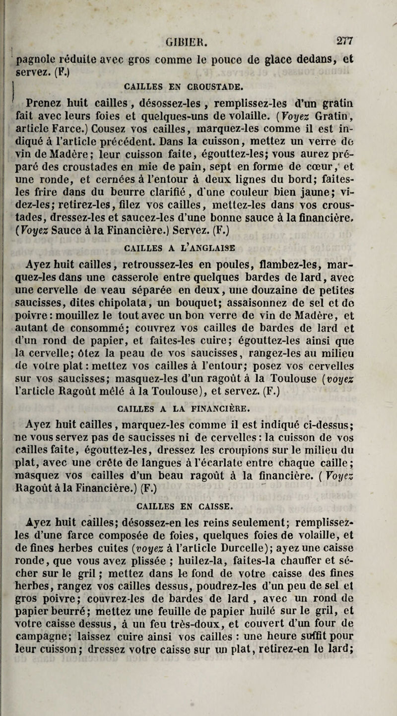 pagnole réduite avec gros comme le pouce de glace dedans, et servez. (F.) CAILLES EN CROUSTADE. Prenez huit cailles, désossez-les , remplissez-les d’un gratin fait avec leurs foies et quelques-uns de volaille. (Voyez Gratin, article Farce.) Cousez vos cailles, marquez-les comme il est in¬ diqué à l’article précédent. Dans la cuisson, mettez un verre de vin de Madère; leur cuisson faite, égouttez-les; vous aurez pré¬ paré des croustades en mie de pain, sept en forme de cœur, et une ronde, et cernées à l’entour à deux lignes du bord; faites- les frire dans du beurre clarifié, d’une couleur bien jaune; vi- dez-les; retirez-1 es, filez vos cailles, mettez-les dans vos crous¬ tades, dressez-les et saucez-les d’une bonne sauce à la financière, ( Voyez Sauce à la Financière.) Servez. (F.) CAILLES A L’ANGLAISE Ayez huit cailles, retroussez-les en poules, flambez-les, mar¬ quez-les dans une casserole entre quelques bardes de lard, avec une cervelle de veau séparée en deux, une douzaine de petites saucisses, dites chipolata, un bouquet; assaisonnez de sel et de poivre : mouillez le tout avec un bon verre de vin de Madère, et autant de consommé; couvrez vos cailles de bardes de lard et d’un rond de papier, et faites-les cuire; égouttez-les ainsi que la cervelle; ôtez la peau de vos saucisses, rangez-les au milieu de votre plat : mettez vos cailles à l’entour; posez vos cervelles sur vos saucisses; masquez-les d’un ragoût à la Toulouse (voyez l’article Ragoût mêlé à la Toulouse), et servez. (F.) CAILLES A LA FINANCIÈRE. Ayez huit cailles, marquez-les comme il est indiqué ci-dessus; De vous servez pas de saucisses ni de cervelles : la cuisson de vos cailles faite, égouttez-les, dressez les croupions sur le milieu du plat, avec une crête de langues à l’écarlate entre chaque caille ; masquez vos cailles d’un beau ragoût à la financière. ( Voyez Ragoût à la Financière.) (F.) CAILLES EN CAISSE. Ayez huit cailles; désossez-en les reins seulement; remplissez- les d’une farce composée de foies, quelques foies de volaille, et de fines herbes cuites (voyez à l’article Durcelle); ayez une caisse ronde, que vous avez plissée ; huilez-la, faites-la chauffer et sé¬ cher sur le gril ; mettez dans le fond de votre caisse des fines herbes, rangez vos cailles dessus, poudrez-les d’un peu de sel et gros poivre; couvrez-les de bardes de lard , avec un rond de papier beurré ; mettez une feuille de papier huilé sur le gril, et votre caisse dessus, à un feu très-doux, et couvert d’un four de campagne; laissez cuire ainsi vos cailles : une heure suffit pour leur cuisson; dressez votre caisse sur un plat, retirez-en le lard;