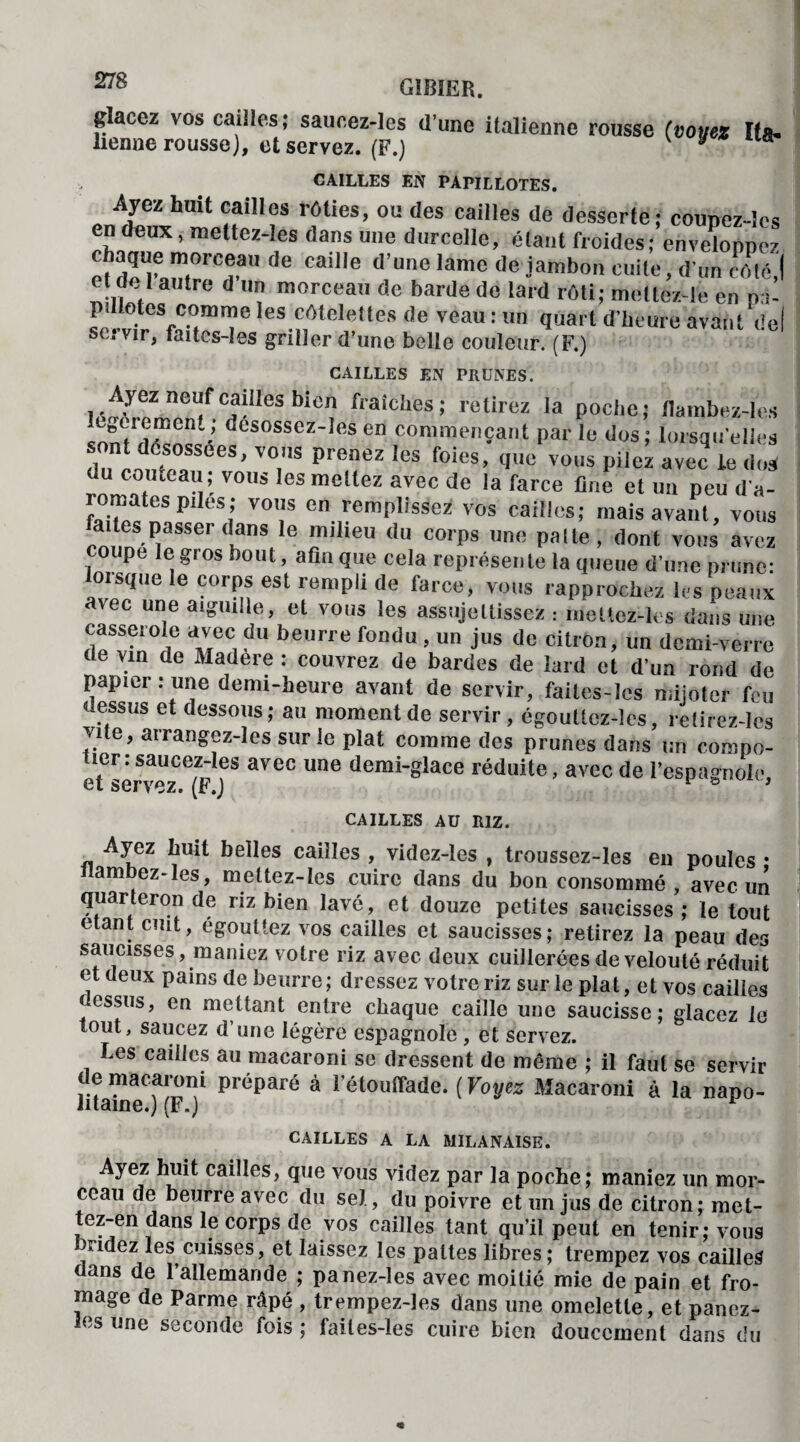 glacez vos cailles; saucez-les d’une italienne rousse (voyez Ita¬ lienne rousse), et servez. (F.) J CAILLES EN PAPILLOTES. Ayez hait cailles rôties, ou des cailles de desserte: counez-les en deux, mettez-les dans une durcellc, étant froides; enveloppez m.orc®a de caille dune lame de jambon cuite, d'un côté,! et d s i autre d un morceau de barde do lard rôti; melte/.-le en pa- les côtelettes de veau : un quart d'heure avant de! st.vir, faites-les griller d’une belle couleur. (F.) CAILLES EN PRUNES. Ayez neuf cailles bien fraîches; relirez la poche; flambez-les Innt’dô’n111-’ ùesosscz-,fts en Commençant parle dos; lorsqu'elles “~S’ V°,S PrCneZ leS foies- ,',,e vous PÜe* avec ie dos du couteau; vous les mettez avec de la farce fine et un peu d'a¬ romates piles ; vous en remplissez vos cailles; mais avant, vous ct!,mS IîaSSer‘lfnS 6 milleu du corPs ôc pâlie, dont vous avez ot pe le gros bout, afin que cela représente la queue d'une prune: lorsque le corps est rempli de farce, vous rapprochez 1rs peaux arec une aiguille, et vous les assujettissez : mettez-les dans une casserole avec du beurre fondu , un jus de citron, un demi-verre de vin de Madere : couvrez de bardes de lard et d'un rond de papier .- une demi-heure avant de servir, faites-les mijoter feu dessus et dessous ; au moment de servir, égouttcz-lcs, retirez-lcs vite, arrangez-les sur le plat comme des prunes dans un compo¬ tier: saucez-les avec une demi-glace réduite, avec de l’espagnole, et servez. (F.J 1 & '* CAILLES AU RIZ. Ayez Luit belles cailles , videz-ies , troussez-les eu poules • llambez-les, mettez-ies cuire clans du bon consommé , avec un quarteron de riz bien lavé, et douze petites saucisses ; le tout étant cuit, egouttez vos cailles et saucisses; retirez la peau des saucisses, maniez votre riz avec deux cuillerées de velouté réduit et deux pains de beurre; dressez votre riz sur le plat, et vos cailles cessus, en mettant entre chaque caille une saucisse; glacez le tout, saucez d’une légère espagnole , et servez. Les cailles au macaroni se dressent de même ; il faut se servir de macaroni préparé à l’étouffade. (Voyez Macaroni à la napo¬ litaine.) (F.) 1 CAILLES A LA MILANAISE. Ayez huit cailles, que vous videz par la poche; maniez un mor¬ ceau de beurre avec du sel, du poivre et un jus de citron; met- tez-en dans le corps de vos cailles tant qu’il peut en tenir; vous )ridez les cuisses, et laissez les pattes libres; trempez vos cailles ans de 1 allemande ; panez-les avec moitié mie de pain et fro¬ mage de Parme râpé , trempez-les dans une omelette, et panez- les une seconde fois ; faites-les cuire bien doucement dans du