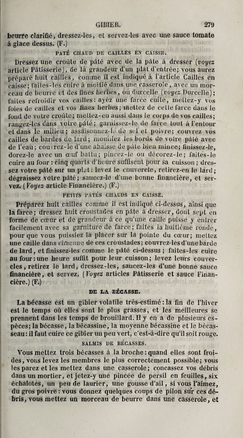 beurre clarifié, dressez-les, et servez-les avec une sauce tomate à glace dessus» (F.) PÂTÉ CHAUD DE CAILLES EN CAISSE. Dressez une croûte de pâté avec de la pâte à dresser (voyez article Pâtisserie), de là grandeur d’un plat d’entrée; vous aurez préparé huit cailles, comme il est indiqué à l’article Cailles en caisse; failes-les cuire à moitié dans une casserole, avec un mor¬ ceau de beurre et des fines herbes, ou durcclle {voyez Durceîle); laites refroidir vos cailles: ayez une farce cuite, mettez-y vos foies de cailles et vos fines herbes; mettez de celle farce dans le fond de votre croûte; mellez-en aussi dans le corps de vos cailles; rangez-les dans votre pâté; garnissez-le de farce tout à l’entour et dans le milieu; assaisoimcz-le de sel et poivre; couvrez vos cailles de bardes de lard; mouillez les bords de votre pâté avec de l’eau; couvrez-Ie d’une abaisse de pâte bien mince; finissez-le, dorez-le avec un œuf battu ; pincez-ie ou décorez-le; faites-le cuire au four : cinq quarts d’heure suffisent pour sa cuisson ; dres¬ sez votre pâté sur un plat: levez le couvercle, retirez-en le lard; dégraissez votre pâté; saucez-lc d’une bonne financière, et ser¬ vez. ( Voyez article Financière.) (F.) PETITS PATES CHAUDS EN CAISSE. Préparez huit cailles comme il est indiqué ci-dessus, ainsique la farce; dressez huit croustades en pâte à dresser, dont sept en forme de cœur et de grandeur à ce qu’une caille puisse y entrer facilement avec sa garniture de farce; faites la huitième ronde, pour que vous puissiez la placer sur la pointe du cœur; mettez une caille dans eîicicmra de ces croustades; couvrez-les d’une barde de lard, et finissez-les comme le pâté ci-dessus ; faites-les cuire au four:une heure suffit pour leur cuisson; levez leurs couver¬ cles, retirez le lard, dressez-les, saucez-les d’une bonne sauce financière, et servez. (Voyez articles Pâtisserie et sauce Finan¬ cière.) (F.) DE LA BÉCASSE. La bécasse est un gibier volatile très-estimé : la fin de l’hiver est le temps où elles sont le plus grasses, et les meilleures se prennent dans les temps de brouillard. Il y en a de plusieurs es¬ pèces; la bécasse, la bécassine, la moyenne bécassine et le bécas¬ seau : il faut cuire ce gibier un peu vert, c’est-à-dire qu’il soit rouge. SALMIS DE BÉCASSES, Vous mettez trois bécasses à la broche : quand elles sont froi¬ des, vous levez les membres le plus correctement possible; vous les parez et les mettez dans une casserole ; concassez vos débris dans un mortier, etjetez-yune pincée de persil en feuilles, six échalotes, un peu de laurier, une gousse d’ail, si vous l’aimez, du gros poivre : vous donnez quelques coups de pilon sur ces dé¬ bris, vous mettez un morceau de beurre dans une casserole, et