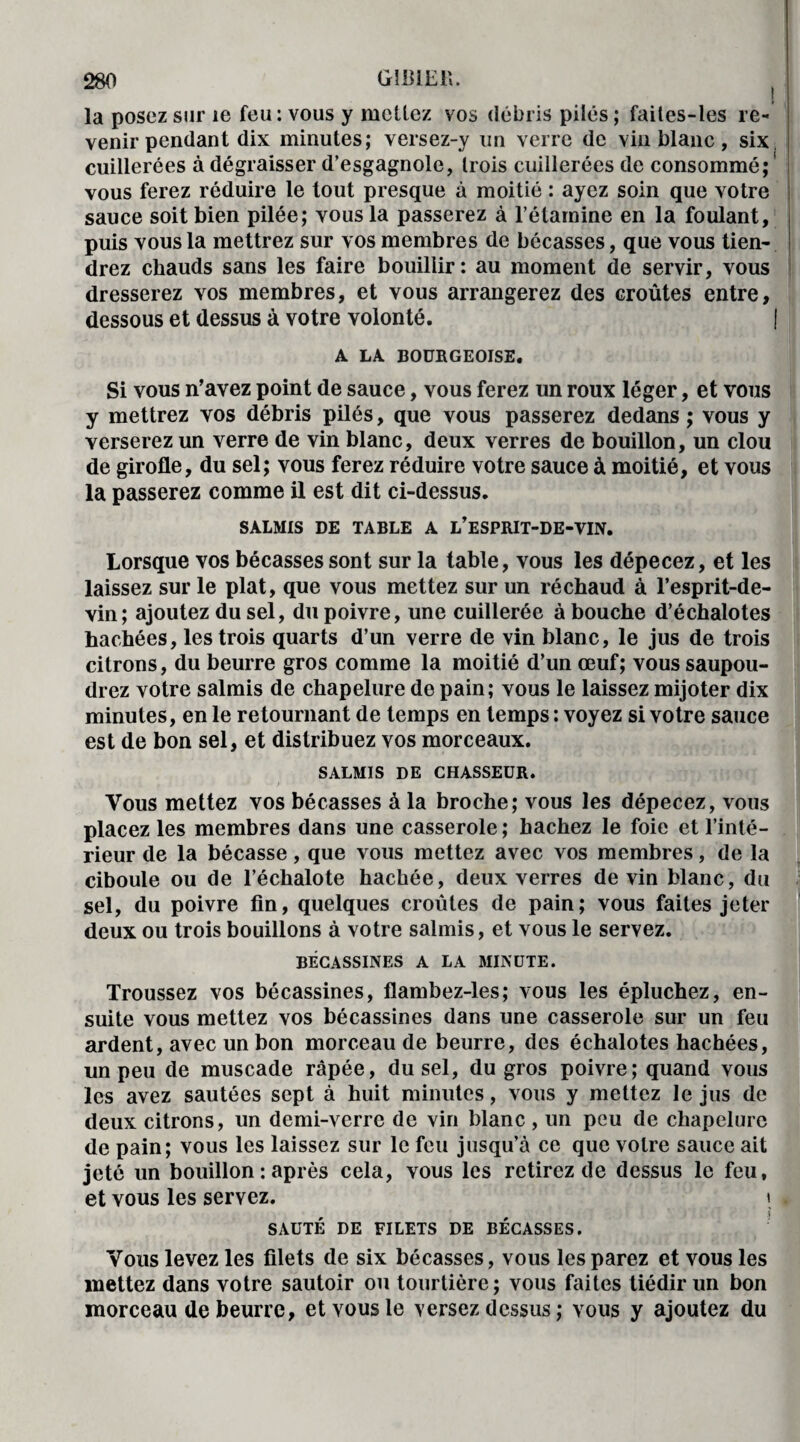 la posez sur le feu: vous y mettez vos débris pilés ; faites-les re¬ venir pendant dix minutes; versez-y un verre de vin blanc, six, cuillerées à dégraisser d’esgagnole, trois cuillerées de consommé;! vous ferez réduire le tout presque à moitié : ayez soin que votre sauce soit bien pilée; vous la passerez à l’étamine en la foulant, puis vous la mettrez sur vos membres de bécasses, que vous tien¬ drez chauds sans les faire bouillir: au moment de servir, vous dresserez vos membres, et vous arrangerez des croûtes entre, dessous et dessus à votre volonté. | A LA BOURGEOISE. Si vous n’avez point de sauce, vous ferez un roux léger, et vous y mettrez vos débris pilés, que vous passerez dedans; vous y verserez un verre de vin blanc, deux verres de bouillon, un clou de girofle, du sel; vous ferez réduire votre sauce à moitié, et vous la passerez comme il est dit ci-dessus. SALMIS DE TABLE A L’ESPRIT-DE-VIN. Lorsque vos bécasses sont sur la table, vous les dépecez, et les laissez sur le plat, que vous mettez sur un réchaud à l’esprit-de- vin; ajoutez du sel, du poivre, une cuillerée à bouche d’échalotes hachées, les trois quarts d’un verre de vin blanc, le jus de trois citrons, du beurre gros comme la moitié d’un œuf; vous saupou¬ drez votre salmis de chapelure de pain; vous le laissez mijoter dix minutes, en le retournant de temps en temps : voyez si votre sauce est de bon sel, et distribuez vos morceaux. SALMIS DE CHASSEUR. Vous mettez vos bécasses à la broche; vous les dépecez, vous placez les membres dans une casserole ; hachez le foie et l’inté¬ rieur de la bécasse, que vous mettez avec vos membres, de la ciboule ou de l’échalote hachée, deux verres devin blanc, du sel, du poivre fin, quelques croûtes de pain; vous faites jeter deux ou trois bouillons à votre salmis, et vous le servez. BECASSINES A LA MINUTE. Troussez vos bécassines, flambez-les; vous les épluchez, en¬ suite vous mettez vos bécassines dans une casserole sur un feu ardent, avec un bon morceau de beurre, des échalotes hachées, un peu de muscade râpée, du sel, du gros poivre; quand vous les avez sautées sept à huit minutes, vous y mettez le jus de deux citrons, un demi-verre de vin blanc , un peu de chapelure de pain; vous les laissez sur le feu jusqu’à ce que votre sauce ait jeté un bouillon : après cela, vous les retirez de dessus le feu, et vous les servez. i SAUTÉ DE FILETS DE BÉCASSES. Vous levez les filets de six bécasses, vous les parez et vous les mettez dans votre sautoir ou tourtière; vous faites tiédir un bon morceau de beurre, et vous le versez dessus ; vous y ajoutez du
