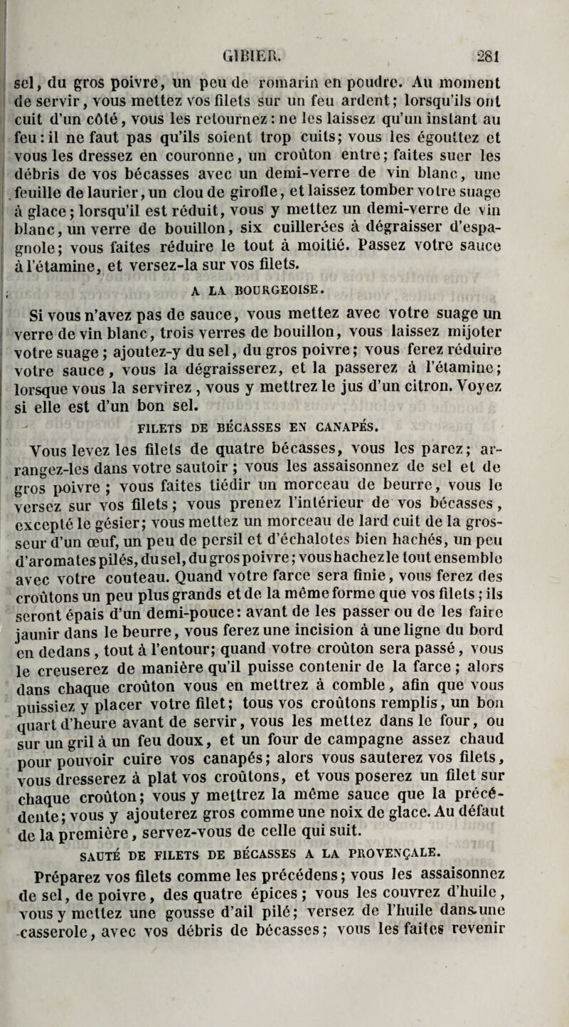 sel, du gros poivre, lin peu de romarin en poudre. Au moment de servir, vous mettez vos filets sur un feu ardent; lorsqu’ils ont cuit d’un côté, vous les retournez : ne les laissez qu’un instant au feu:il ne faut pas qu’ils soient trop cuits; vous les égouttez et vous les dressez en couronne, un croûton entre ; faites suer les débris de vos bécasses avec un demi-verre de vin blanc, une feuille de laurier, un clou de girofle, et laissez tomber vo Ire suage à glace; lorsqu’il est réduit, vous y mettez un demi-verre de vin blanc, un verre de bouillon, six cuillerées à dégraisser d’espa¬ gnole; vous faites réduire le tout à moitié. Passez votre sauce à l’étamine, et versez-la sur vos filets. A LA BOURGEOISE. Si vous n’avez pas de sauce, vous mettez avec votre suage un verre devin blanc, trois verres de bouillon, vous laissez mijoter votre suage ; ajoutez-y du sel, du gros poivre; vous ferez réduire votre sauce, vous la dégraisserez, et la passerez à l’étamine; lorsque vous la servirez , vous y mettrez le jus d’un citron. Voyez si elle est d’un bon sel. FILETS DE BÉCASSES EN CANAPÉS. Vous levez les filets de quatre bécasses, vous les parez; ar- rangez-les dans votre sautoir ; vous les assaisonnez de sel et de gros poivre ; vous faites tiédir un morceau de beurre, vous le versez sur vos filets ; vous prenez l’intérieur de vos bécasses, excepté le gésier; vous mettez un morceau de lard cuit de la gros¬ seur d’un œuf, un peu de persil et d’échalotes bien hachés, un peu d’aromates pilés, du sel, du gros poivre ; vous hachez le tout ensem bl e avec votre couteau. Quand votre farce sera finie, vous ferez des croûtons un peu plus grands et de la même forme que vos filets ; ils seront épais d’un demi-pouce: avant de les passer ou de les faire jaunir dans le beurre, vous ferez une incision à une ligne du bord en dedans , tout à l’entour; quand votre croûton sera passé, vous le creuserez de manière qu’il puisse contenir de la farce ; alors dans chaque croûton vous en mettrez à comble, afin que vous puissiez y placer votre filet; tous vos croûtons remplis, un bon quart d’heure avant de servir, vous les mettez dans le four, ou sur un gril à un feu doux, et un four de campagne assez chaud pour pouvoir cuire vos canapés ; alors vous sauterez vos filets, vous dresserez à plat vos croûtons, et vous poserez un filet sur chaque croûton; vous y mettrez la même sauce que la précé¬ dente; vous y ajouterez gros comme une noix de glace. Au défaut de la première, servez-vous de celle qui suit. SAUTÉ DE FILETS DE BÉCASSES A LA PROVENÇALE. Préparez vos filets comme les précédens; vous les assaisonnez de sel, de poivre, des quatre épices ; vous les couvrez d’huile , vous y mettez une gousse d’ail pilé; versez de l’huile dans-une casserole, avec vos débris de bécasses; vous les faites revenir