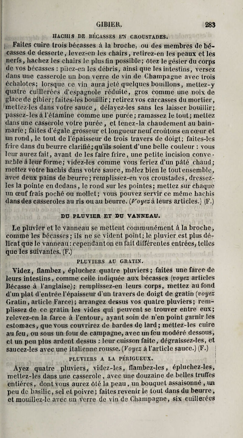 HACHIS DE BÉCASSES EN CROUSTADES. Faites cuire trois bécasses à la broche, ou des membres de bé¬ casses de desserte, levez-en les chairs, relirez-en les peaux et les nerfs, hachez les chairs le plus tin possible; ôtez le gésier du corps de vos bécasses : piiez-en les débris, ainsi que les intestins, versez dans une casserole un bon verre de vin de Champagne avec trois échalotes; lorsque ce vin aura jeté quelques bouillons, inettez-y quatre cuillerées d’espagnole réduite, gros comme une noix de i glace de gibier; faites-les bouillir ; retirez vos carcasses du mortier, ! mettez-les dans votre sauce, délayez-les sans les laisser bouillir ; [ passez-les à l’étamine comme une purée ; ramassez le tout ; mettez dans une casserole votre purée, et tenez-la chaudement au bain- marie ; faites d’égale grosseur et longueur neuf croûtons en cœur et un rond, le tout de l’épaisseur de trois travers de doigt; faites-les frire dans du beurre clarifié ; qu’ils soient d’une belle couleur : vous leur aurez fait, avant de les faire frire, une petite incision conve - ncble à leur forme; videz-les comme vous feriez d’un pâté chaud; [ mettez votre hachis dans votre sauce, mêlez bien le tout ensemble, avec deux pains de beurre ; rernplissez-en vos croustades, dressez- ies la pointe en dedans, le rond sur les pointes; mettez sur chaque un œuf frais poché ou mollet; vous pouvez servir ce même hachis dans des casseroles au ris ou au beurre. (Voyez à leurs articles.) (F.) I DU PLUVIER ET DU VANNEAU. Le pluvier et le vanneau se mettent communément à la broche, comme les bécasses; ils ne se vident point; le pluvier est plus dé¬ licat que le vanneau: cependant on en fait différentes entrées, telles que les suivantes. (F.) PLUVIERS AU GRATIN. Videz, flambez , épluchez quatre pluviers ; faites une farce de leurs intestins, comme celle indiquée aux bécasses (voyez articles Bécasse à l’anglaise); remplissez-en leurs corps, mettez au fond d’un plat d’entrée l’épaisseur d’un travers de doigt de gratin (voyez Gratin, article Farce); arrangez dessus vos quatre pluviers; rem¬ plissez de ce gratin les vides qui peuvent se trouver entre eux; relevez-en la farce à l’entour, ayant soin de n’en point garnir les estomacs, que vous couvrirez de bardes de lard; mettez-les cuire au feu, ou sous un four de campagne, avec un feu modéré dessous, et un peu plus ardent dessus : leur cuisson faite, dégraissez-les, et saucez-les avec une italienne rousse. (Voyez à l’article sauce.) (F.) j PLUVIERS A LA PÉRIGÜEUX. | I Ayez quatre pluviers, videz-les, flambez-les, épluchez-les, mettez-les dans une casserole, avec une douzaine de belles truffes entières, dont vous aurez ôté la peau, un bouquet assaisonné , un peu de basilic, sel et poivre ; faites revenir le tout dans du beurre, et mouiliez-le avec un verre de vin de Champagne, six cuillerées