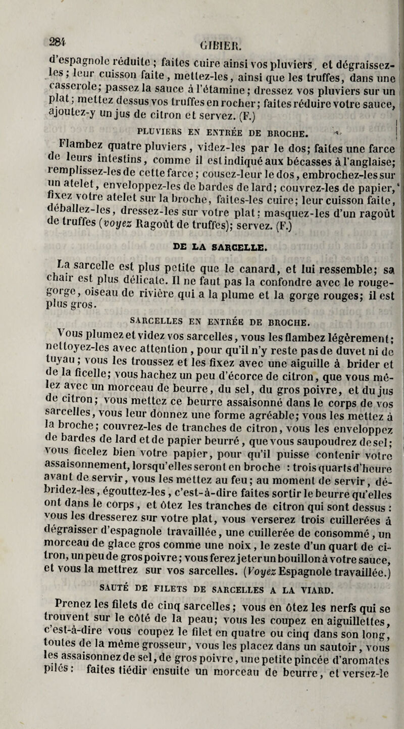 m GIMEJl. espagnole réduite ; faites cuire ainsi vos pluviers, et dégraissez- es , leur cuisson faite, mettez-les, ainsi que les truffes, dans une casseiole; passez la sauce à l’étamine ; dressez vos pluviers sur un P a , mettez dessus vos truffes en rocher; faites réduire votre sauce, ajoulez-y un jus de citron et servez. (F.) PLUVIERS EN ENTRÉE DE BROCHE. « Flambez quatre pluviers, videz-les par le dos; faites une farce e leurs intestins, comme il est indiqué aux bécasses à l’anglaise; i emplissez-les de cette farce ; cousez-leur le dos, embrochez-les sur un atelet, enveloppez-les de bardes de lard; couvrez-les de papier/ UhZn °*re sur Proche, faites-les cuire; leur cuisson faite, ( e )allez-les, dressez-les sur votre plat; masquez-les d’un ragoût de truffes (voyez Ragoût de truffes); servez. (F.) de la sarcelle. Fa sarcelle est plus petite que le canard, et lui ressemble; sa e lan est plus délicate. Il ne faut pas la confondre avec le rouge- gorge, oiseau de rivière qui a la plume et la gorge rouges; il est plus gros. SARCELLES EN ENTRÉE DE BROCHE. ^ ous plumez et videz vos sarcelles, vous les flambez légèrement; nettoyez-les avec attention, pour qu’il n’y reste pas de duvet ni de tuyau ; vous les troussez et les fixez avec une aiguille à brider et ( e la ficelle; vous hachez un peu d’écorce de citron, que vous mê- ez avec un morceau de beurre, du sel, du gros poivre, et du jus de citron; vous mettez ce beurre assaisonné dans le corps de vos sarcelles, vous leur donnez une forme agréable; vous les mettez à la broche; couvrez-les de tranches de citron, vous les enveloppez de bardes de lard et de papier beurré, que vous saupoudrez de sel; vous ficelez bien votre papier, pour qu’il puisse contenir votre assaisonnement, lorsqu’elles seront en broche : trois quarts d’heure avant de servir, vous les mettez au feu ; au moment de servir, dé- bridez-les, égouttez-les , c’est-à-dire faites sortir le beurre qu’elles ont dans le corps , et ôtez les tranches de citron qui sont dessus : vous les dresserez sur votre plat, vous verserez trois cuillerées à dégraisser d’espagnole travaillée, une cuillerée de consommé, un morceau de glace gros comme une noix, le zeste d’un quart de ci¬ tron, un peu de gros poivre ; vous ferez jeter un bouillon à votre sauce, et vous la mettrez sur vos sarcelles. (Voyez Espagnole travaillée.) SAUTÉ DE FILETS DE SARCELLES A LA VIARD. Prenez les filets de cinq sarcelles ; vous en ôtez les nerfs qui se trouvent sur le côté de la peau; vous les coupez en aiguillettes, c est-à-dire vous coupez le filet en quatre ou cinq dans son long, toutes de la même grosseur, vous les placez dans un sautoir, vous les assaisonnez de sel, de gros poivre, une petite pincée d’aromates pilés: faites tiédir ensuite un morceau de beurre, etverscz-Ie