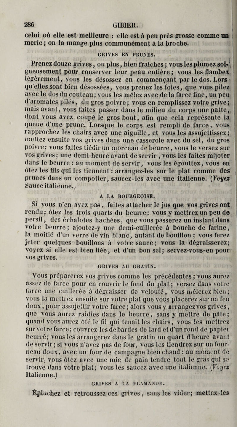 celui où elle est meilleure : elle est à peu près grosse comme un merle ; on la mange plus communément à la broche. GRIVES EN PRUNES. Prenez douze grives, ou plus, bien fraîches ; vous les plumez soi- j gueusement pour conserver leur peau entière ; vous les flambez légèrement, vous les désossez en commençant par le dos. Lors qu’elles sont bien désossées, vous prenez les foies, que vous pilez avec le dos du couteau; vous les mêlez avec de la farce fine, un peu d’aromates pilés, du gros poivre; vous en remplissez votre grive; mais avant, vous faites passer dans le milieu du corps une patte, dont vous avez coupé le gros bout, afin que cela représente la queue d’une prune. Lorsque le corps est rempli de farce, vous rapprochez les chairs avec une aiguille, et vous les assujettissez; mettez ensuite vos grives dans une casserole avec du sel, du gros poivre; vous faites tiédir un morceau de beurre, vous le versez sur vos grives ; une demi-heure avant de servir , vous les faites mijoter dans le beurre : au moment de servir, vous les égouttez, vous en ôtez les fils qui les tiennent : arrangez-les sur le plat comme des prunes dans un compotier, saucez-les avec une italienne. (Voyez Sauce italienne.; A LA BOURGEOISE. Si vous n’en avez pas, faites attacher le jus que vos grives ont rendu; ôtez les trois quarts du beurre; vous y mettrez un peu de persil, des échalotes hachées, que vous passerez un instant dans votre beurre; ajoutez-y une demi-cuillerée à bouche de farine, la moitié d’un verre de vin blanc, autant de bouillon ; vous ferez jeter quelques bouillons à votre sauce ; vous la dégraisserez; voyez si elle est bien liée, et d’un bon sel; servez-vous-en pour vos grives. GRIVES AU GRATIN. Vous préparerez vos grives comme les précédentes ; vous aurez assez de farce pour en couvrir le fond du plat; versez dans votre farce une cuillerée à dégraisser de velouté, vous mêlerez bien ; vous la mettrez ensuite sur votre plat que vous placerez sur un feu doux, pour assujettir votre farce; alors vous y arrangez vos grives, que vous aurez raidies dans le beurre, sans y mettre de pâte; quand vous aurez ôté le fil qui tenailles chairs, vous les mettrez sur votre farce; couvrez-les de bardes de lard etd’unrond de papiei beurré; vous les arrangerez dans le gratin un quart d’heure avant de servir; si vous n’avez pas de four, vous les tiendrez sur un four¬ neau doux, avec un four de campagne bien chaud : au moment de servir, vous ôtez avec une mie de pain tendre tout le gras qui se trouve dans votre plat; vous les saucez avec une italienne. (Voyez Italienne.) GRIVES A LA FLAMANDE. Épluchez et retroussez ces grives, sans les vider; metîcz-ies