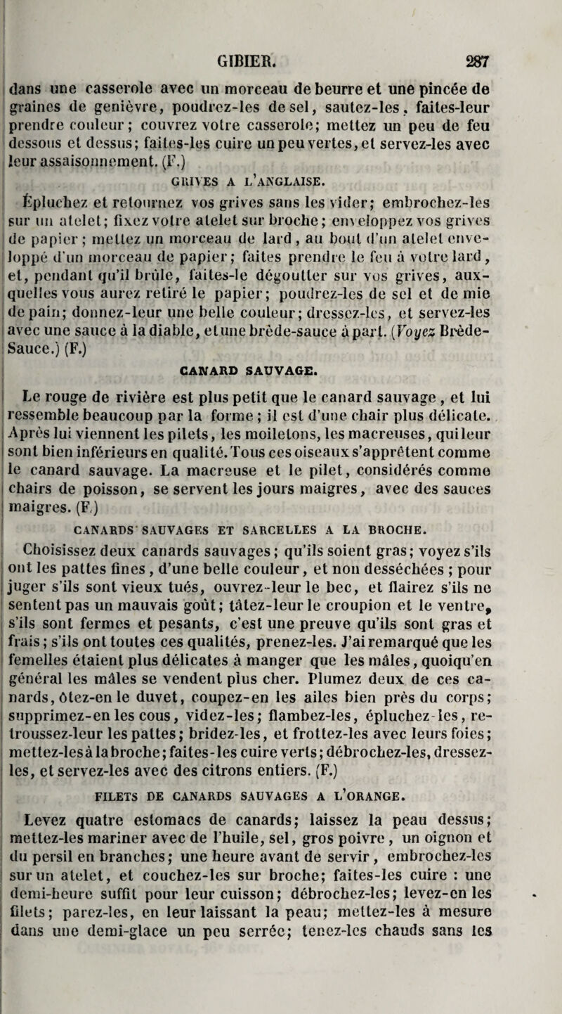 dans une casserole avec un morceau de beurre et une pincée de graines de genièvre, poudrcz-les de sel, sautez-les, faites-leur prendre couleur; couvrez votre casserole; mettez un peu de feu dessous et dessus; faites-les cuire un peu vertes, et servez-les avec leur assaisonnement. (F.) GRIVES A l’anglaise. Epluchez et retournez vos grives sans les vider; embrocbez-les sur un al oie t ; fixez votre ateletsur broche; enveloppez vos grives de papier ; mellez un morceau de lard , au bout d’un alelel enve¬ loppé d’un morceau de papier; faites prendre le feu à votre lard, et, pendant qu’il brûle, laites-le dégoutter sur vos grives, aux¬ quelles vous aurez retiré le papier; poudrez-les de sel et de mie de pain; donnez-leur une belle couleur; dressez-les, et servez-les i avec une sauce à la diable, etune brède-sauee à part. (Voyez Bipède- Sauce.) (F.) CANARD SAUVAGE. Le rouge de rivière est plus petit que le canard sauvage , et lui i ressemble beaucoup par la forme ; il est d’une chair plus délicate. Après lui viennent les pilets, les modelons, les macreuses, qui leur sont bien inférieurs en qualité. Tous ces oiseaux s’apprêtent comme le canard sauvage. La macreuse et le pilet, considérés comme chairs de poisson, se servent les jours maigres, avec des sauces i maigres. (F.) CANARDS SAUVAGES ET SARCELLES A LA BROCHE. Choisissez deux canards sauvages; qu’ils soient gras; voyez s’ils ont les pattes fines, d’une belle couleur, et non desséchées ; pour juger s’ils sont vieux tués, ouvrez-leur le bec, et flairez s’ils ne sentent pas un mauvais goût; tâtez-leurle croupion et le ventre, s’ils sont fermes et pesants, c’est une preuve qu’ils sont gras et frais ; s’ils ont toutes ces qualités, prenez-les. J’ai remarqué que les femelles étaient plus délicates à manger que les mâles, quoiqu’en général les mâles se vendent plus cher. Plumez deux de ces ca¬ nards, ôtez-en le duvet, coupez-en les ailes bien près du corps; supprimez-en les cous, videz-les; fîambez-Ies, épluchez les, re- troussez-leur les pattes; bridez-les, et frottez-les avec leurs foies; mettez-Iesà labroche ; faites-les cuire verts ; débrochez-les, dressez- les, et servez-les avec des citrons entiers. (F.) FILETS DE CANARDS SAUVAGES A L’ORANGE. Levez quatre estomacs de canards; laissez la peau dessus; mettez-les mariner avec de l’huile, sel, gros poivre, un oignon et du persil en branches; une heure avant de servir, embrochez-lcs sur un atelet, et couchez-les sur broche; faites-les cuire : une demi-heure suffit pour leur cuisson; débrochez-les; levez-en les filets; parez-les, en leur laissant la peau; mettez-les à mesure dans une demi-glace un peu serrée; tenez-lcs chauds sans les