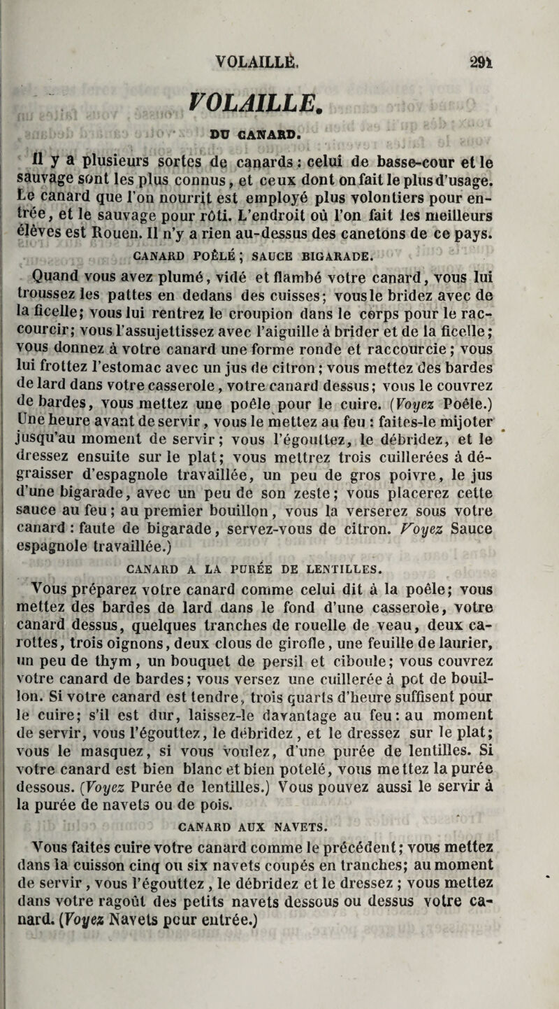 VOLAILLE. •r * * ',, < ; i DU CANARD. Il y a plusieurs sortes de canards : celui de basse-cour et le sauvage sont les plus connus, et ceux dont on fait le plus d’usage. Le canard que l’on nourrit est employé plus volontiers pour en¬ trée, et le sauvage pour rôti. L’endroit où l’on fait les meilleurs élèves est Rouen. Il n’y a rien au-dessus des canetons de ce pays. CANARD POÊLÉ I SAUCE BIGARADE. Quand vous avez plumé, vidé et flambé votre canard, vous lui troussez les pattes en dedans des cuisses; vous le bridez avec de la ficelle; vous lui rentrez le croupion dans le corps pour le rac¬ courcir; vous l’assujettissez avec l’aiguille à brider et de la ficelle ; vous donnez à votre canard une forme ronde et raccourcie ; vous lui frottez l’estomac avec un jus de citron ; vous mettez des bardes de lard dans votre casserole, votre canard dessus; vous le couvrez de bardes, vous mettez une poêle pour le cuire. (Voyez Poêle.) Une heure avant de servir, vous le mettez au feu : faites-le mijoter jusqu’au moment de servir; vous l’égouttez, le débridez, et le dressez ensuite sur le plat; vous mettrez trois cuillerées à dé¬ graisser d’espagnole travaillée, un peu de gros poivre, le jus d’une bigarade, avec un peu de son zeste; vous placerez cette sauce au feu ; au premier bouillon, vous la verserez sous votre canard : faute de bigarade, servez-vous de citron. Foyez Sauce espagnole travaillée.) CANARD A LA PUREE DE LENTILLES. Vous préparez votre canard comme celui dit à la poêle; vous mettez des bardes de lard dans le fond d’une casserole, votre canard dessus, quelques tranches de rouelle de veau, deux ca¬ rottes, trois oignons, deux clous de girofle, une feuille de laurier, un peu de thym , un bouquet de persil et ciboule ; vous couvrez votre canard de bardes; vous versez une cuillerée à pot de bouil¬ lon. Si votre canard est tendre, trois quarts d’heure suffisent pour le cuire; s’il est dur, laissez-le davantage au feu: au moment de servir, vous l’égouttez, le débridez , et le dressez sur le plat; vous le masquez, si vous voulez, d’une purée de lentilles. Si votre canard est bien blanc et bien potelé, vous mettez la purée dessous. (Voyez Purée de lentilles.) Vous pouvez aussi le servir à la purée de navets ou de pois. CANARD AUX NAVETS. Vous faites cuire votre canard comme le précédent; vous mettez dans la cuisson cinq ou six navets coupés en tranches; au moment de servir, vous l’égouttez, le débridez et le dressez ; vous mettez dans votre ragoût des petits navets dessous ou dessus votre ca¬ nard. [Voyez Navets peur entrée.)