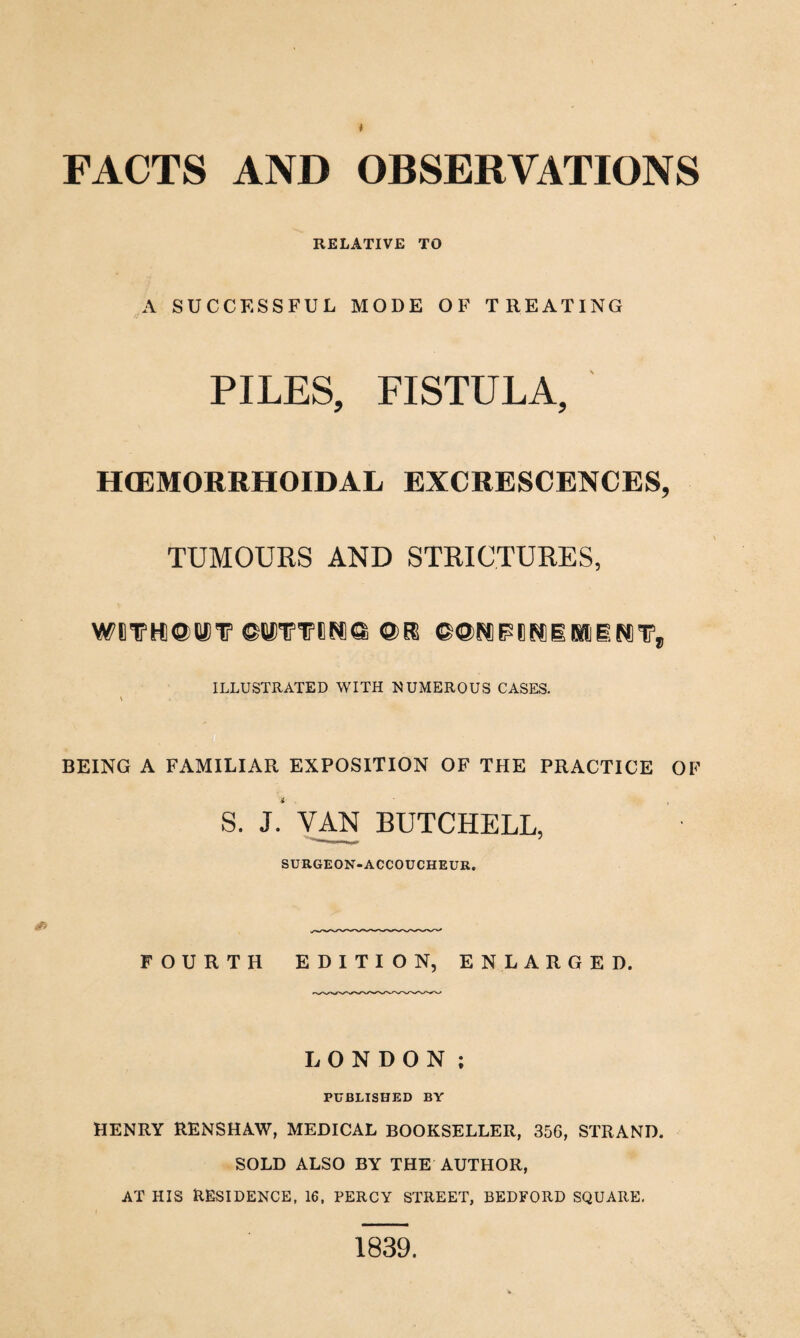 FACTS AND OBSERVATIONS RELATIVE TO A SUCCESSFUL MODE OF TREATING // . PILES, FISTULA, HCEMORRHOIDAL EXCRESCENCES, TUMOURS AND STRICTURES, WHIP HI ©MV ©UVVEP®© @E8 ©®P* P 8 P® i II i P* V, ILLUSTRATED WITH NUMEROUS CASES. \ . BEING A FAMILIAR EXPOSITION OF THE PRACTICE OF S. L VAN BUTCHELL, SURGEON-ACCOUCHEUR. FOURTH EDITION, ENLARGED. LONDON ; PUBLISHED BY HENRY RENSHAW, MEDICAL BOOKSELLER, 356, STRAND. SOLD ALSO BY THE AUTHOR, AT HIS RESIDENCE, 16, PERCY STREET, BEDFORD SQUARE. 1839.