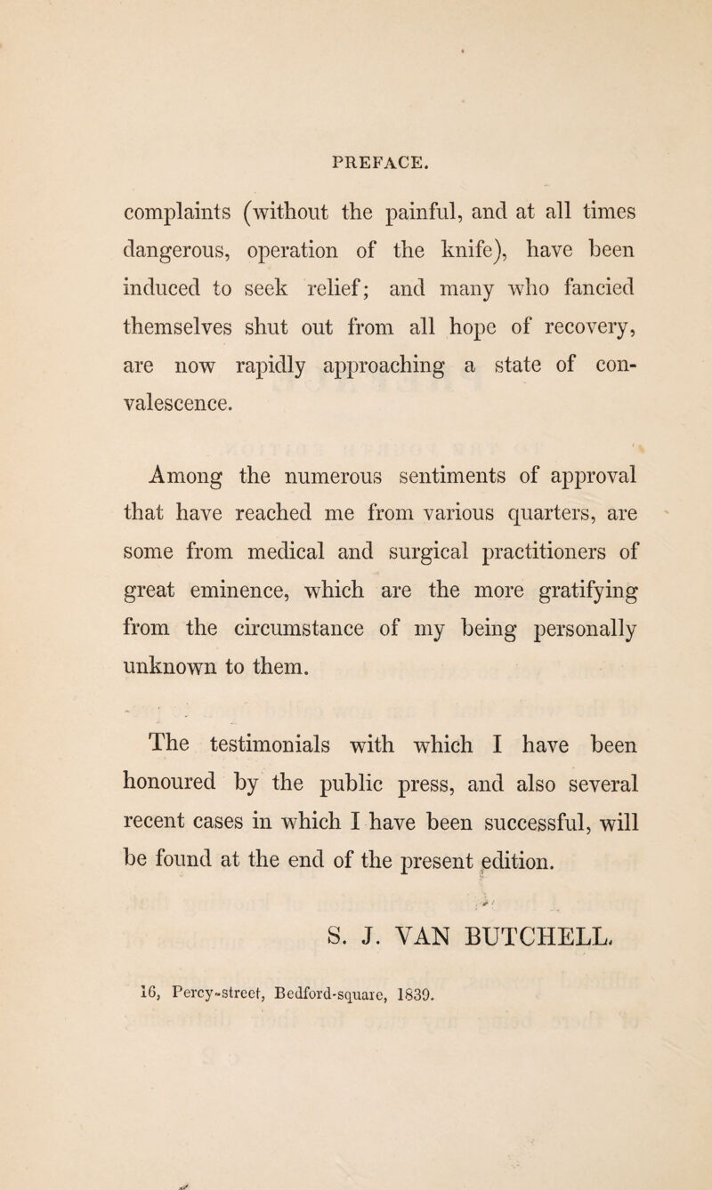 complaints (without the painful, and at all times dangerous, operation of the knife), have been induced to seek relief; and many who fancied themselves shut out from all hope of recovery, are now rapidly approaching a state of con¬ valescence. /1 Among the numerous sentiments of approval that have reached me from various quarters, are some from medical and surgical practitioners of great eminence, which are the more gratifying from the circumstance of my being personally unknown to them. The testimonials with which I have been honoured by the public press, and also several recent cases in which I have been successful, will be found at the end of the present edition. . d** ‘ S. J. VAN BUTCHELL. 16, Percy.street, Bedford-squarc, 1639.