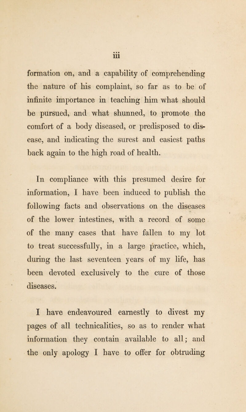 formation on, and a capability of comprehending the nature of his complaint, so far as to be of infinite importance in teaching him what should be pursued, and what shunned, to promote the comfort of a body diseased, or predisposed to dis¬ ease, and indicating the surest and easiest paths back again to the high road of health. In compliance with this presumed desire for information, I have been induced to publish the following facts and observations on the diseases of the lower intestines, with a record of some of the many cases that have fallen to my lot to treat successfully, in a large practice, which, during the last seventeen years of my life, has been devoted exclusively to the cure of those diseases. I have endeavoured earnestly to divest my pages of all technicalities, so as to render what information they contain available to all; and the only apology I have to offer for obtruding