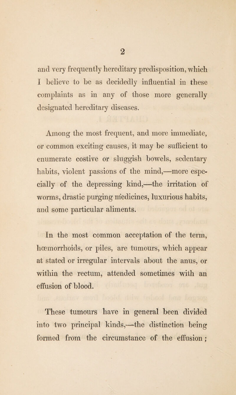 and very frequently hereditary predisposition, which I believe to be as decidedly influential in these complaints as in any of those more generally designated hereditary diseases. Among the most frequent, and more immediate, or common exciting causes, it may be sufficient to enumerate costive or sluggish bowels, sedentary habits, violent passions of the mind,—more espe¬ cially of the depressing kind,—the irritation of worms, drastic purging medicines, luxurious habits, and some particular aliments. In the most common acceptation of the term, haemorrhoids, or piles, are tumours, which appear at stated or irregular intervals about the anus, or within the rectum, attended sometimes with an effusion of blood. These tumours have in general been divided into two principal kinds,—the distinction being formed from the circumstance of the effusion;