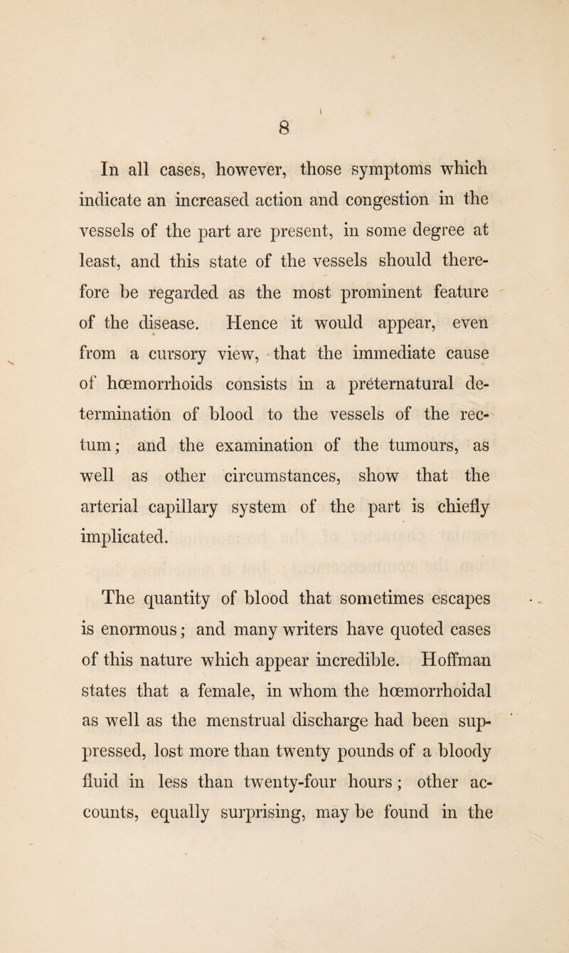 I In all cases, however, those symptoms which indicate an increased action and congestion in the vessels of the part are present, in some degree at least, and this state of the vessels should there¬ fore be regarded as the most prominent feature of the disease. Hence it would appear, even from a cursory view, that the immediate cause of hcemorrlioids consists in a preternatural de¬ termination of blood to the vessels of the rec¬ tum; and the examination of the tumours, as well as other circumstances, show that the arterial capillary system of the part is chiefly implicated. The quantity of blood that sometimes escapes is enormous; and many writers have quoted cases of this nature which appear incredible. Hoffman states that a female, in whom the hcemorrhoidal as well as the menstrual discharge had been sup¬ pressed, lost more than twenty pounds of a bloody fluid in less than twenty-four hours; other ac¬ counts, equally surprising, may be found in the