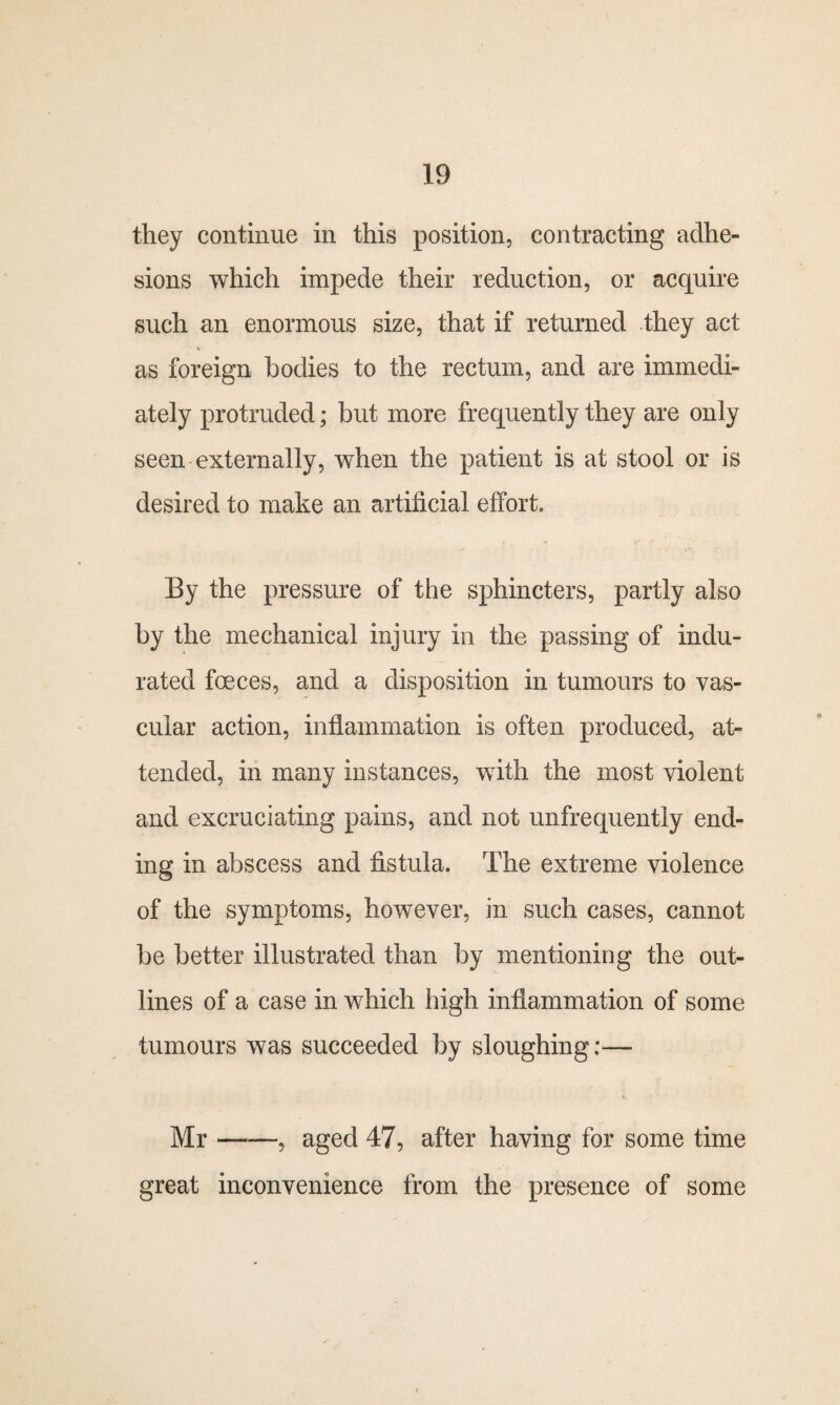 they continue in this position, contracting adhe¬ sions which impede their reduction, or acquire such an enormous size, that if returned they act as foreign bodies to the rectum, and are immedi¬ ately protruded; but more frequently they are only seen externally, when the patient is at stool or is desired to make an artificial effort. By the pressure of the sphincters, partly also by the mechanical injury in the passing of indu¬ rated fceces, and a disposition in tumours to vas¬ cular action, inflammation is often produced, at¬ tended, in many instances, with the most violent and excruciating pains, and not unfrequently end¬ ing in abscess and fistula. The extreme violence of the symptoms, however, in such cases, cannot be better illustrated than by mentioning the out¬ lines of a case in which high inflammation of some tumours was succeeded by sloughing:— Mr-? aged 47, after having for some time great inconvenience from the presence of some