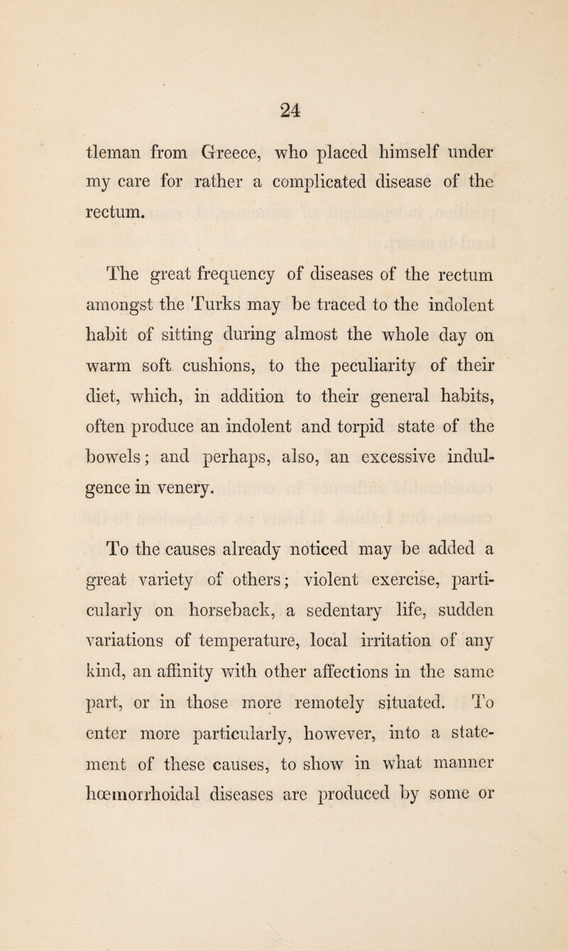 tleman from Greece, who placed himself under my care for rather a complicated disease of the rectum. The great frequency of diseases of the rectum amongst the Turks may be traced to the indolent habit of sitting during almost the whole day on warm soft cushions, to the peculiarity of their diet, which, in addition to their general habits, often produce an indolent and torpid state of the bowels; and perhaps, also, an excessive indul¬ gence in venery. To the causes already noticed may be added a great variety of others; violent exercise, parti¬ cularly on horseback, a sedentary life, sudden variations of temperature, local irritation of any kind, an affinity with other affections in the same part, or in those more remotely situated. To enter more particularly, however, into a state¬ ment of these causes, to show in what manner hoemorrhoidal diseases are produced by some or