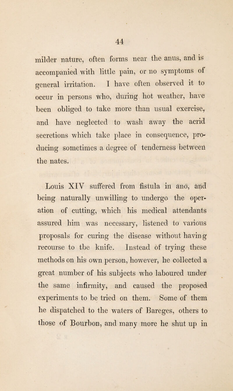 milder nature, often forms near the anus, and is accompanied with little pain, or no symptoms of general irritation. I have often observed it to occur in persons who, during hot weather, have been obliged to take more than usual exercise, and have neglected to wash away the acrid secretions which take place in consequence, pro¬ ducing sometimes a degree of tenderness between the nates. Louis XIV suffered from fistula in an6, arid being naturally unwilling to undergo the oper¬ ation of cutting, which his medical attendants assured him wTas necessary, listened to various proposals for curing the disease without having recourse to the knife. Instead of trying these methods on his own person, however, he collected a great number of his subjects who laboured under the same infirmity, and caused the proposed experiments to be tried on them. Some of them he dispatched to the waters of Bareges, others to those of Bourbon, and many more he shut up in