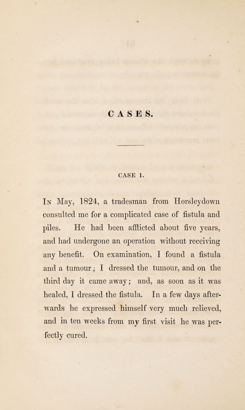 CASES, CASE I. In May, 1824, a tradesman from Horsley down consulted me for a complicated case of fistula and piles. He had been afflicted about five years, and had undergone an operation without receiving any benefit. On examination, I found a fistula and a tumour; I dressed the tumour, and on the third day it came away; and, as soon as it was healed, I dressed the fistula. In a few days after¬ wards he expressed himself very much relieved, and in ten weeks from my first visit he was per¬ fectly cured.