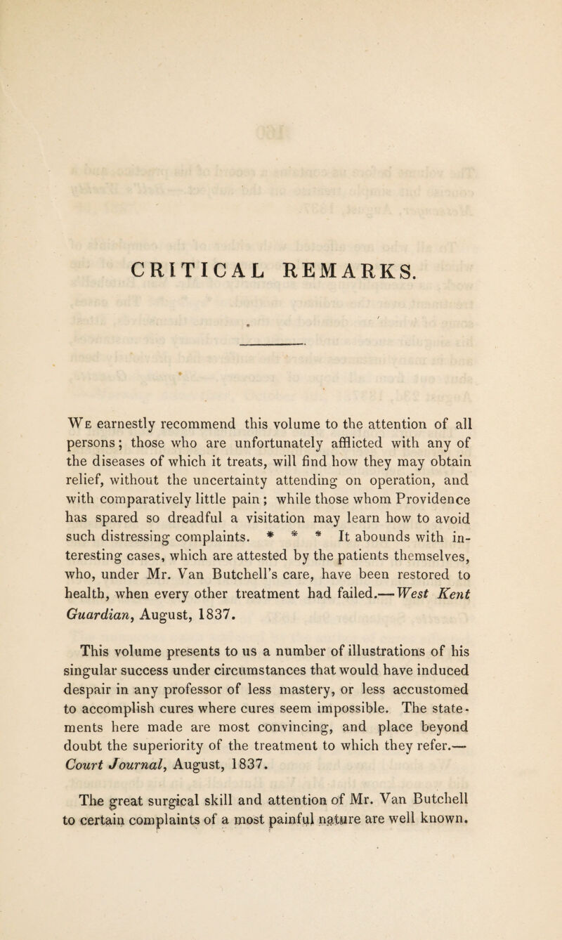 CRITICAL REMARKS. We earnestly recommend this volume to the attention of all persons; those who are unfortunately afflicted with any of the diseases of which it treats, will find how they may obtain relief, without the uncertainty attending on operation, and with comparatively little pain ; while those whom Providence has spared so dreadful a visitation may learn how to avoid such distressing complaints. * * * It abounds with in¬ teresting cases, which are attested by the patients themselves, who, under Mr. Van Butchell’s care, have been restored to health, when every other treatment had failed.— West Kent Guardian, August, 1837. This volume presents to us a number of illustrations of his singular success under circumstances that would have induced despair in any professor of less mastery, or less accustomed to accomplish cures where cures seem impossible. The state¬ ments here made are most convincing, and place beyond doubt the superiority of the treatment to which they refer.— Court Journal, August, 1837. The great surgical skill and attention of Mr. Van Butchell to certain complaints of a most painful nature are well known.