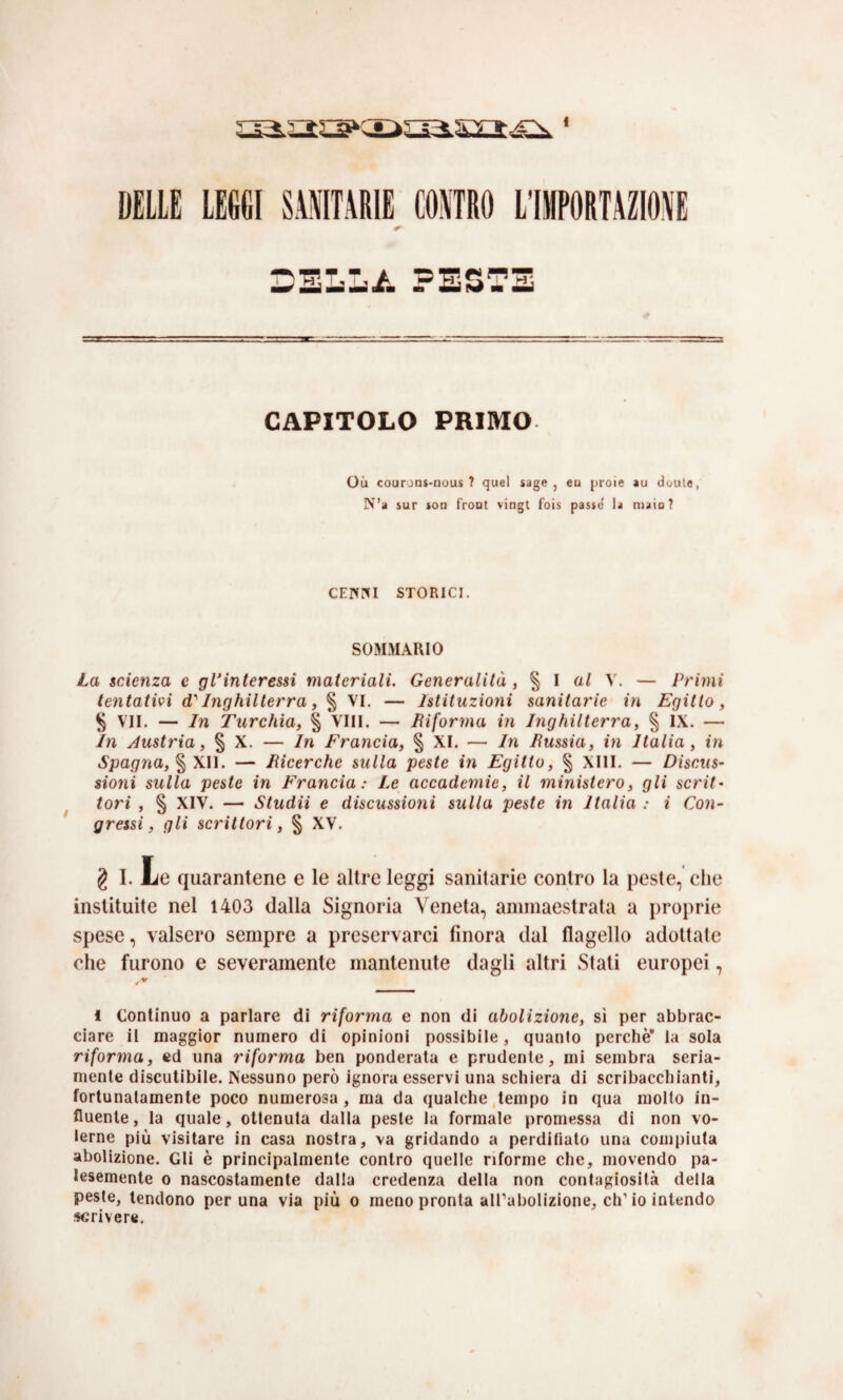 DELLE LEGGI SAITARIE COATRO L’IMPORTAZIOAE DELL/. PESTE CAPITOLO PRIMO Où courons-nous ? quel sage , eu prole au douto, N’a sur lon front vingl fois passe la maio? CEIVrd STORICI. SOMMARIO L(x scAenza e glAnteressi materiali. Generalità , § I aZ V. — Primi tentativi d'' Inghilterra, § VI. — Istituzioni sanitarie in Egitto, § VII. — In Turchia, % Vili. — Biforma in Inghilterra, % IX. — In Austria, § X. — In Francia, § XI. — In Russia, in Italia, in Spagna, % Xì\. — Ricerche sulla peste in Egitto, § XIII. — Discus¬ sioni sulla peste in Francia: Le accademie, il ministero, gli scrit- ^ tori , § XIV. — Studii e discussioni sulla peste in Italia : i Con¬ gressi, gli scrittori, § XV. g I. Le quarantene e le altre leggi sanitarie contro la peste, che inslituìte nel 1403 dalla Signoria Veneta, ammaestrata a proprie spese, valsero sempre a preservarci finora dal flagello adottate che furono e severamente mantenute dagli altri Stati europei, ^ * 1 Continuo a parlare di riforma e non di abolizione, sì per abbrac¬ ciare il maggior numero di opinioni possibile, quanto perchè* la sola riforma, cd una riforma ben ponderala e prudente, mi sembra seria¬ mente discutibile. Nessuno però ignora esservi una schiera di scribacchianti, fortunatamente poco numerosa , ma da qualche tempo in qua molto in¬ fluente, la quale, ottenuta dalla peste la formale promessa di non vo¬ lerne più visitare in casa nostra, va gridando a perdilialo una compiuta abolizione. Gli è principalmente contro quelle riforme che, movendo pa¬ lesemente 0 nascostamente dalla credenza della non contagiosità della peste, tendono per una via più o meno pronta all’abolizione, eh’io intendo scrivere.