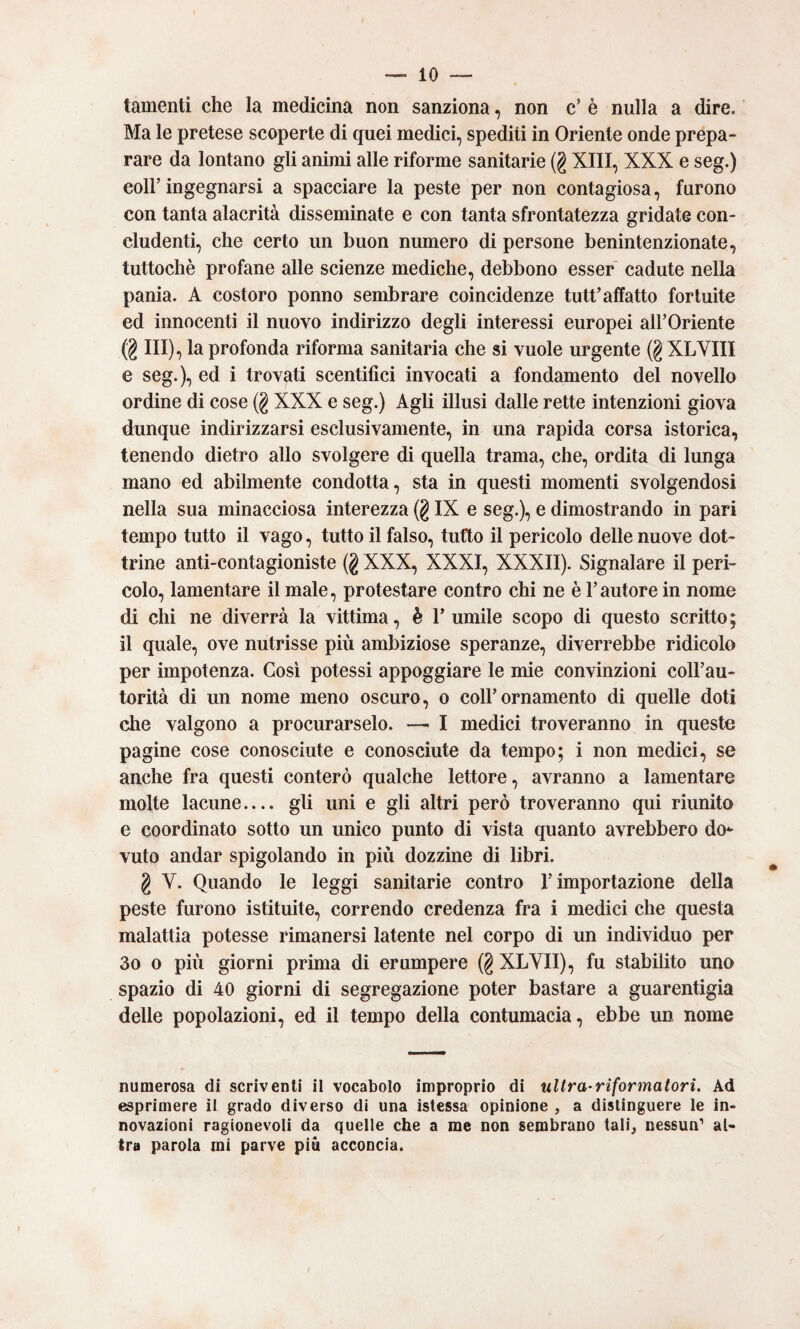 tamenti che la medicina non sanziona, non c’ è nulla a dire. Ma le pretese scoperte di quei medici, spediti in Oriente onde prepa¬ rare da lontano gli animi alle riforme sanitarie (g XIII, XXX e seg.) coir ingegnarsi a spacciare la peste per non contagiosa, furono con tanta alacrità disseminate e con tanta sfrontatezza gridate con¬ cludenti, che certo un buon numero di persone benintenzionate, tuttoché profane alle scienze mediche, debbono esser cadute nella pania. A costoro ponno sembrare coincidenze tutt’affatto fortuite ed innocenti il nuovo indirizzo degli interessi europei airOriente (g III), la profonda riforma sanitaria che si vuole urgente (g XLYIII e seg.), ed i trovati scentifici invocati a fondamento del novello ordine di cose (g XXX e seg.) Agli illusi dalle rette intenzioni giova dunque indirizzarsi esclusivamente, in una rapida corsa istorica, tenendo dietro allo svolgere di quella trama, che, ordita di lunga mano ed abilmente condotta, sta in questi momenti svolgendosi nella sua minacciosa interezza (g IX e seg.), e dimostrando in pari tempo tutto il vago, tutto il falso, tutto il pericolo delle nuove dot¬ trine anti-contagioniste (g XXX, XXXI, XXXII). Signalare il peri¬ colo, lamentare il male, protestare contro chi ne è l’autore in nome di chi ne diverrà la vittima, è rumile scopo di questo scritto; il quale, ove nutrisse più ambiziose speranze, diverrebbe ridicolo per impotenza. Cosi potessi appoggiare le mie convinzioni coll’au¬ torità di un nome meno oscuro, o coll’ornamento di quelle doti che valgono a procurarselo. —• I medici troveranno in queste pagine cose conosciute e conosciute da tempo; i non medici, se anche fra questi conterò qualche lettore, avranno a lamentare molte lacune.... gli uni e gli altri però troveranno qui riunito e coordinato sotto un unico punto di vista quanto avrebbero do*- vuto andar spigolando in più dozzine di libri. g V. Quando le leggi sanitarie contro l’importazione della peste furono istituite, correndo credenza fra i medici che questa malattia potesse rimanersi latente nel corpo di un individuo per 3o o più giorni prima di erompere (g XLYII), fu stabilito uno spazio di 40 giorni di segregazione poter bastare a guarentigia delle popolazioni, ed il tempo della contumacia, ebbe un nome numerosa di scriventi il vocabolo improprio di ultra-riformatori. Ad esprimere il grado diverso di una istessa opinione , a distinguere le in¬ novazioni ragionevoli da quelle che a me non sembrano tali, nessun’ al¬ tra parola mi parve più acconcia.