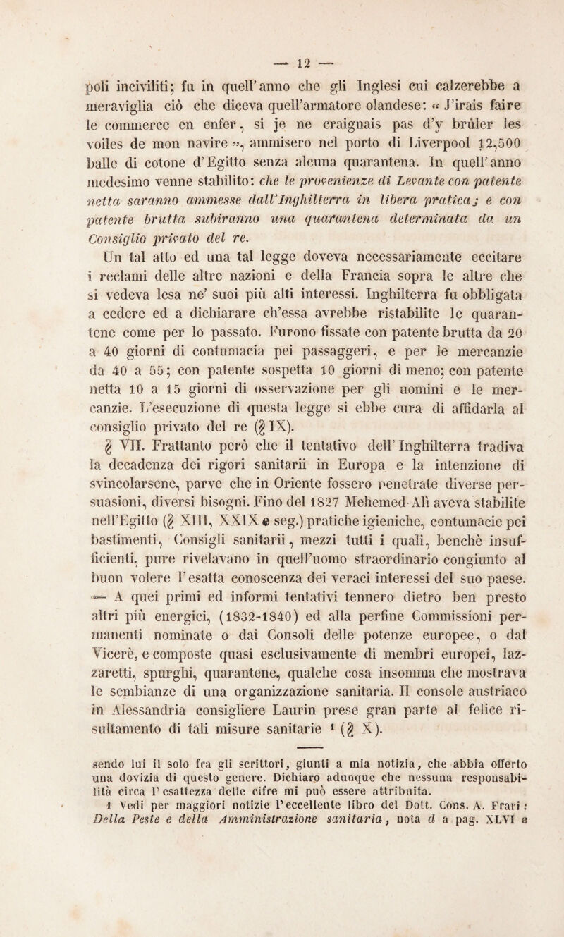 poli iHciviliti; fu in quell’anno che gli Inglesi cui calzerebbe a meraviglia ciò che diceva queirarmatore olandese: « J’irais faire le commerce en enfer, si je ne craignais pas d’y brùler les voiles de mon navire ammisero nel porto di Liverpool 12,500 balle di cotone d’Egitto senza alcuna quarantena. In quell’anno medesimo venne stabilito: che le pro^^enienze di Levante con patente netta saranno ammesse dalVInghilterra in libera praticai e con patente brutta subiranno una quarantena determinata da un Consiglio privato del re. Un tal atto ed una tal legge doveva necessariamente eccitare i reclami delle altre nazioni e delia Francia sopra le altre che si vedeva lesa ne’ suoi più alti interessi. Inghilterra fu obbligata a cedere ed a dichiarare ch’essa avrebbe ristabilite le quaran¬ tene come per lo passato. Furono fissate con patente brutta da 20 a 40 giorni di contumacia pei passaggeri, e per le mercanzie da 40 a 55; con patente sospetta 10 giorni di meno; con patente netta io a 15 giorni di osservazione per gli uomini e le mer¬ canzie. L’esecuzione di questa legge si ebbe cura di affidarla al consiglio privato del re (§ IX). g VII. Frattanto però che il tentativo dell’Inghilterra tradiva la decadenza dei rigori sanitarii in Europa e la intenzione di svincolarsene, parve che in Oriente fossero penetrate diverse per¬ suasioni, diversi bisogni. Fino del 1827 Mehemed-Alì aveva stabilite nell’Egitto (g XIII, XXIX e seg.) pratiche igieniche, contumacie pei bastimenti, Consigli sanitarii, mezzi tutti i quali, benché insuf- lìcienti, pure rivelavano in queU’uomo straordinario congiunto al buon volere F esatta conoscenza dei veraci interessi del suo paese. A quei primi ed informi tentativi tennero dietro ben presto altri più energici, (1832-1840) ed alla perfine Commissioni per¬ manenti nominate o dai Consoli delle potenze europee, o dal Viceré, e composte quasi esclusivamente dì membri europei, laz¬ zaretti, spurghi, quarantene, qualche cosa insomma che mostrava le sembianze dì una organizzazione sanitaria. Il console austriaco in Alessandria consigliere Laurin prese gran parte al felice ri- sultamento di tali misure sanitarie * (g X). senclo lui il solo fra gli scrittori, giunti a mia notizia, che abbia offerto una dovizia dì questo genere. Dichiaro adunque che nessuna responsabi¬ lità circa r esattezza delle cifre mi può essere attribuita. 1 Vedi per maggiori notizie l’eccellente libro del Doti. Cons. A. Frari : Della Peste e della Amministrazione sanitaria, nota d a pag. ALVI e