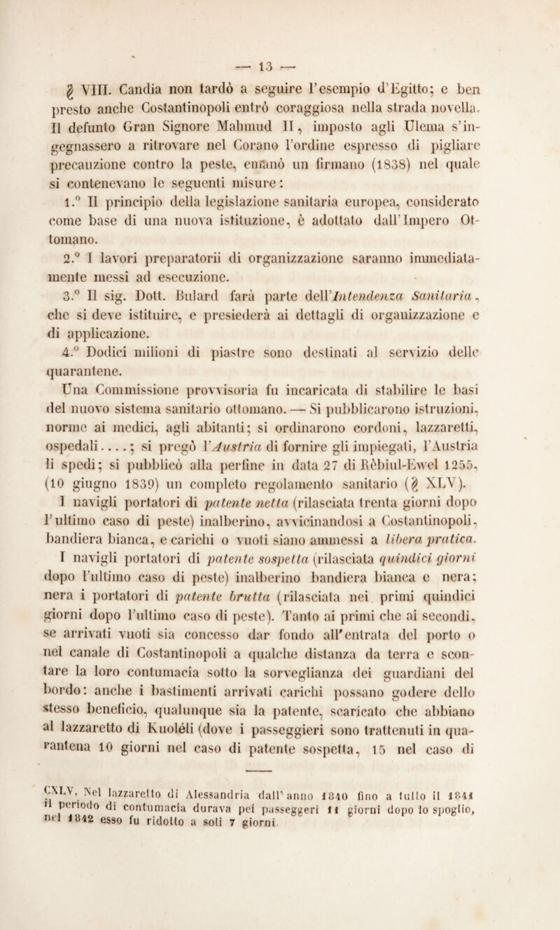 g Vili. Canclia non tardò a seguire Tesempio d’Egitto; c ben presto anche Costantinopoli entrò coraggiosa nella strada novella. Il defunto Gran Signore Malnnud II, imposto agli Ulema s’in¬ gegnassero a ritrovare nel Corano l’ordine espresso di pigliare precauzione contro la peste, enraiiò un Urinano (1838) nel quale si contenevano le seguenti misure : 1. *^ Il principio della legislazione sanitaria europea, considerato come base di una nuova istituzione, è adottato dall’Impero Ot¬ tomano. 2. ® I lavori preparatorii di organizzazione saranno immediata¬ mente messi ad esecuzione. 3. ® Il sig. Dott. Bulard farà parte ìÌqWIntendenza Sanitaria, che si deve istituire, e presiederà ai dettagli di organizzazione c di applicazione. 4. “ Dodici milioni di piastre sono destinati al servizio delle quarantene. Una Commissione jirovvisoria fu incaricata di stabilire le basi del nuovo sistema sanitario ottomano. — Si pubblicarono istruzioni, norme ai medici, agli abitanti; si ordinarono cordoni, lazzaretti, ospedali.... ; si pregò VJusfria di fornire gli impiegati, TAustria li spedi; si pubblicò alla })eriine in data 27 di Rèbiul-Kwel 1255, (io giugno 1839) un completo regolamento sanitario (g XLV). 1 navigli portatori di patente netta (rilasciata trenta giorni dopo l’ultimo caso di peste) inalberino, avvicinandosi a Costantinopoli, bandiera bianca, e carichi o vuoti siano ammessi a libera pratica. I navigli portatori di patente sospetta [yìVà'è&ài'à quindici giorni do])o rultimo caso di peste) inall)erino bandiera bianca e nera; nera i portatori di patente brutta (rilasciata nei primi quindici giorni dopo rultimo caso di j)este). d’auto ai primi che ai secondi, se arrivati vuoti sia concesso dar fondo all'entrata del porto o nel canale di Costantinopoli a (pialche distanza da terra e scon¬ tare la loro contumacia sotto la sorveglianza dei guardiani del bordo: anche i I)astimenti arrivati carichi possano godere dello stesso benetìcio, qualunque sia la patente, scaricato che abbiano al lazzaretto di Kuoléli (dove i passeggieri sono trattenuti in qua¬ rantena 10 giorni nel caso di patente sospetta, 15 nel caso di CXLV. Nel lazzaretto di Alessandria dalPanno n periodo di contumacia durava pei [)asseggeri nel 1842 esso fu ridollo a soli 7 giorni. 1840 fino a tutto il 104 4 Il giorni dopo lo spoglio.