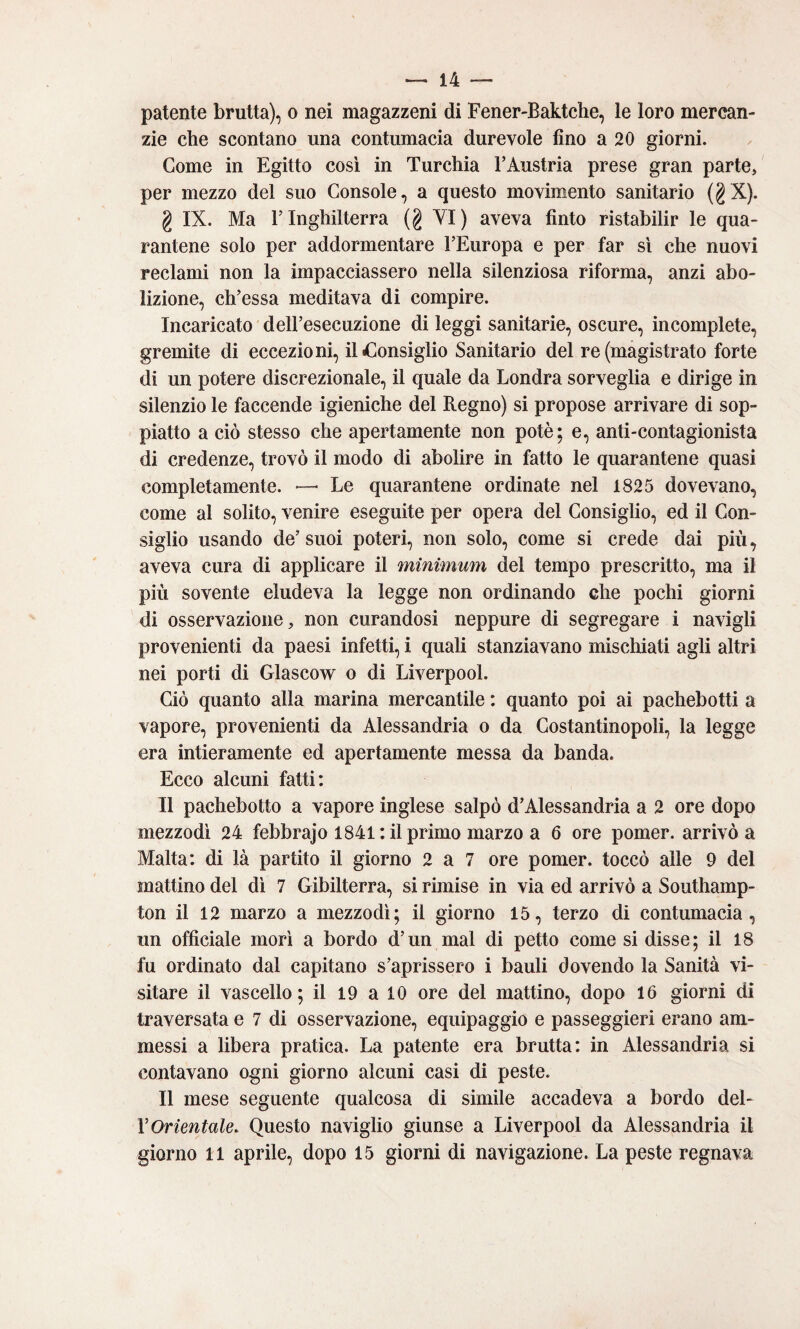 patente brutta), o nei magazzeni di Fener-Baktche, le loro mercan¬ zie che scontano una contumacia durevole fino a 20 giorni. Come in Egitto così in Turchia TAustria prese gran parte, per mezzo del suo Console, a questo movimento sanitario (^X). g IX. Ma l’Inghilterra (g YI) aveva finto ristabilir le qua¬ rantene solo per addormentare l’Europa e per far sì che nuovi reclami non la impacciassero nella silenziosa riforma, anzi abo¬ lizione, ch’essa meditava di compire. Incaricato dell’esecuzione di leggi sanitarie, oscure, incomplete, gremite di eccezioni, il^Consiglio Sanitario del re (magistrato forte di un potere discrezionale, il quale da Londra sorveglia e dirige in silenzio le faccende igieniche del Regno) si propose arrivare di sop¬ piatto a ciò stesso che apertamente non potè; e, anti-contagionista di credenze, trovò il modo di abolire in fatto le quarantene quasi completamente. ■—• Le quarantene ordinate nel 1825 dovevano, come al solito, venire eseguite per opera del Consiglio, ed il Con¬ siglio usando de’ suoi poteri, non solo, come si crede dai più, aveva cura di applicare il minimum del tempo prescritto, ma il più sovente eludeva la legge non ordinando che pochi giorni di osservazione, non curandosi neppure di segregare i navigli provenienti da paesi infetti, i quali stanziavano mischiati agli altri nei porti di Glascow o di Liverpool. Ciò quanto alla marina mercantile : quanto poi ai pachebotti a vapore, provenienti da Alessandria o da Costantinopoli, la legge era intieramente ed apertamente messa da banda. Ecco alcuni fatti: Il pachebotto a vapore inglese salpò d’Alessandria a 2 ore dopo mezzodì 24 febbrajo 1841: il primo marzo a 6 ore pomer. arrivò a Malta: di là partito il giorno 2 a 7 ore pomer. toccò alle 9 del mattino del dì 7 Gibilterra, si rimise in via ed arrivò a Southamp¬ ton il 12 marzo a mezzodì; il giorno 15, terzo di contumacia, un officiale morì a bordo d’un mal di petto come si disse; il 18 fu ordinato dal capitano s’aprissero i bauli dovendo la Sanità vi¬ sitare il vascello; il 19 a 10 ore del mattino, dopo 16 giorni di traversata e 7 di osservazione, equipaggio e passeggieri erano am¬ messi a libera pratica. La patente era brutta: in Alessandria si contavano ogni giorno alcuni casi di peste. Il mese seguente qualcosa di simile accadeva a bordo del- VOrientale. Questo naviglio giunse a Liverpool da Alessandria il giorno 11 aprile, dopo 15 giorni di navigazione. La peste regnava