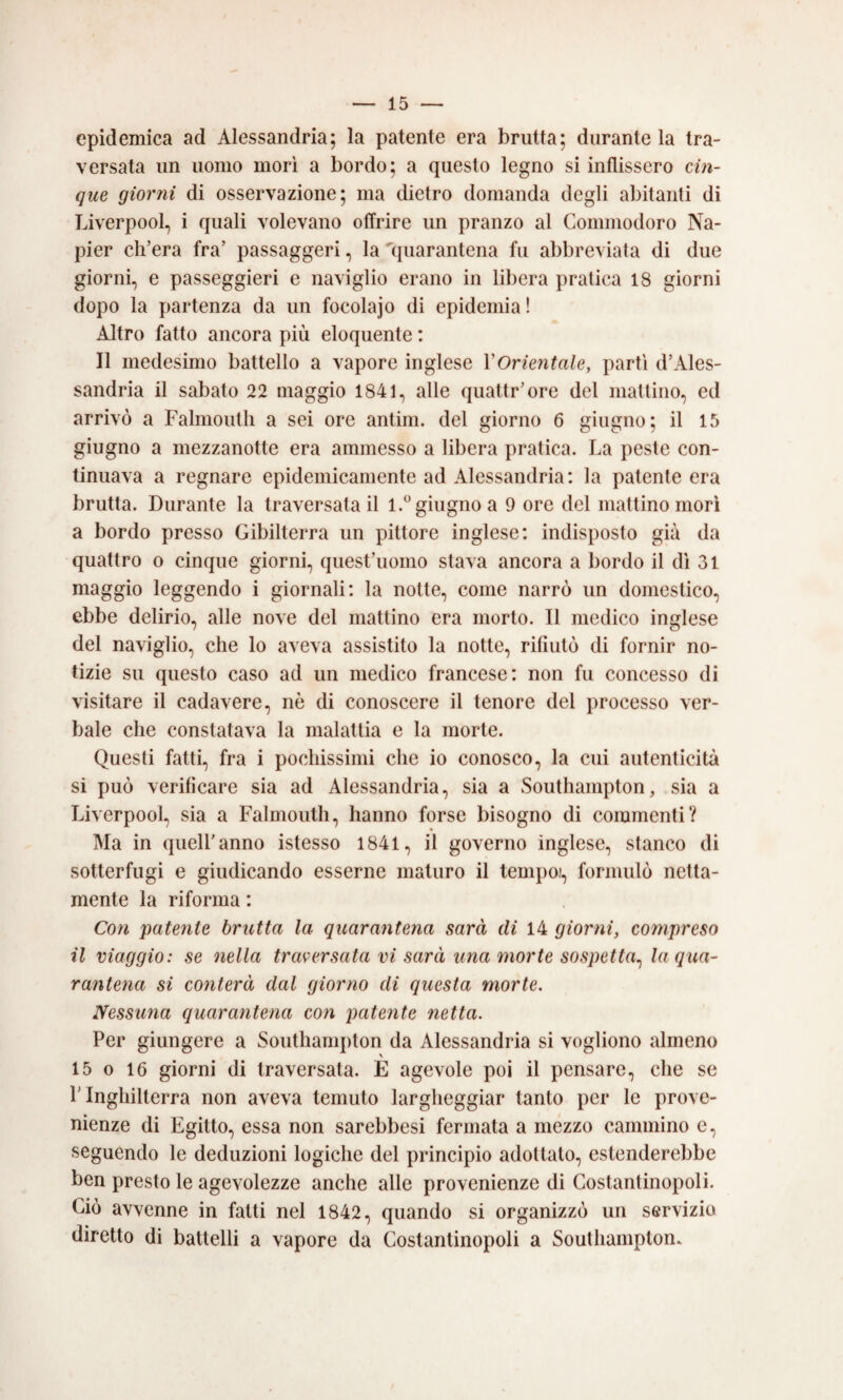 epidemica ad Alessandria; la patente era brutta; durante la tra¬ versata un uomo morì a bordo; a questo legno si inflissero cin¬ que giorni di osservazione; ma dietro domanda degli abitanti di Liverpool, i quali volevano offrire un pranzo al Commodoro Na- pier ch’era fra’ passaggeri, la 'quarantena fu abbreviata di due giorni, e passeggieri e naviglio erano in libera pratica 18 giorni dopo la partenza da un focolajo di epidemia ! Altro fatto ancora più eloquente : Il medesimo battello a vapore inglese VOrientale, partì d’Ales¬ sandria il sabato 22 maggio 1841, alle quattr’ore del mattino, ed arrivò a Falmoutli a sei ore antim. del giorno 6 giugno; il 15 giugno a mezzanotte era ammesso a libera pratica. La peste con¬ tinuava a regnare epidemicamente ad Alessandria: la patente era brutta. Durante la traversatali l.^’giugno a 9 ore del mattino morì a bordo presso Gibilterra un pittore inglese: indisposto già da quattro o cinque giorni, quest’uomo stava ancora a bordo il dì 31 maggio leggendo i giornali: la notte, come narrò un domestico, ebbe delirio, alle nove del mattino era morto. Il medico inglese del naviglio, che lo aveva assistito la notte, rifiutò di fornir no¬ tizie su questo caso ad un medico francese: non fu concesso di visitare il cadavere, nè di conoscere il tenore del processo ver¬ bale che constatava la malattia e la morte. Questi fatti, fra i pochissimi che io conosco, la cui autenticità si può verificare sia ad Alessandria, sia a Southampton, sia a Liverpool, sia a Falmoutli, hanno forse bisogno di commenti? Ma in quell’anno istesso 1841, il governo inglese, stanco di sotterfugi e giudicando esserne maturo il tempoi, formulò netta¬ mente la riforma : Con patente brutta la quarantena sarà di 14 giorni, compreso il viaggio: se nella traversata vi sarà una morte sospetta^ la qua¬ rantena si conterà dal giorno di questa morte. Nessuna quarantena con patente netta. Per giungere a Southampton da Alessandria si vogliono almeno 15 0 16 giorni di traversata. E agevole poi il pensare, che se l'Inghilterra non aveva temuto largheggiar tanto per le prove¬ nienze di Egitto, essa non sarebbesi fermata a mezzo cammino e, seguendo le deduzioni logiche del principio adottalo, estenderebbe ben presto le agevolezze anche alle provenienze di Costantinopoli. Ciò avvenne in fatti nel 1842, quando si organizzò un servizio diretto di battelli a vapore da Costantinopoli a Southampton.