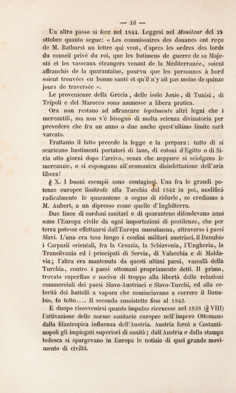 Un altro passo si fece nel 1844. Leggesi nel Moniteur del ottobre quanto segue: « Les comniissaires des douanes ont re^u de M. Bathiirst un lettre qui veut, d’apres les ordres des lords du conseil privò du roi, que les batiinens de guerre de sa Maje- sté et les vasseaux étrangers venant de la Méditerranée, soient affrancliis de la quarantaine, pourvu que les personnes à bord soient trouvées en bonne santé et qu’il n’y ait pas moins de quinze jours de traversée Le provenienze della Grecia, delle isole Jonie, di Tunisi, di Tripoli e del Marocco sono ammesse a libera pratica. Ora non restano ad affrancare legalmente altri legni che i mercantili, ma non v’è bisogno di molta scienza divinatoria per prevedere che fra un anno o due anche questTdtimo limite sarà varcato. Frattanto il fatto precede la legge e la prepara: tutto di si scaricano bastimenti portatori di lane, di cotoni d’Egitto o di Si¬ ria otto giorni dopo l’arrivo, senza che neppure si sciolgano le mercanzie, e si espongano all’economica disinfettazione dell’aria libera ! g X. I buoni esempli sono contagio^. Una fra le grandi po¬ tenze europee limitrofe alla Turchia dal 1842 in poi, modificò radicalmente le quarantene a segno di ridurle, se crediamo a M. Aubert, a un dipresso come quelle d’Inghilterra. Due linee di cordoni sanitari e di quarantene difendevano anni sono l’Europa civile da ogni importazioni di pestilenze, che per terra potesse effettuarsi dall’Europa musulmana, attraverso i paesi Slavi. L’una era tesa lungo i confini militari austriaci, il Danubio i Carpazi! orientali, fra la Croazia, la Schiavonia, l’Ungheria, la Transilvania ed i principati di Servia, di Valacchia e di Molda¬ via; l’altra era mantenuta da questi ultimi paesi, vassalli della Turchia, contro i paesi ottomani propriamente detti. Il primo, trovato superfluo e nocivo di troppo alla libertà delle relazioni commerciali dei paesi Slavo-Austriaci e Slavo-Turchi, ed alla ce¬ lerità dei battelli a vapore che cominciavano a correre il Danu¬ bio, fu tolto— 11 secondo sussistette fino al 1842. E duopo risovvenirsi quanto impulso ricevesse nel 1838 (g Vili) l’attivazione delle norme sanitarie europee nell’impero Ottomano dalla filantropica influenza dell’Austria. Austria forni a Costanti¬ nopoli gli impiegati superiori di sanità ; dall’Austria e dalla stampa tedesca si spargevano in Europa le notizie di quel grande movi- mento di civiltà.