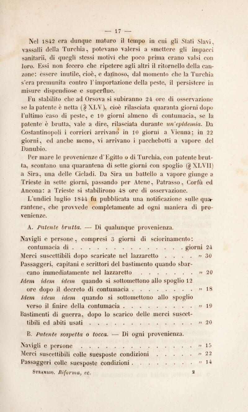 Nel 1842 era dunque maturo il tempo in cui gli Siali Slavi, vassalli della Turchia, potevano valersi a smettere gli impacci sanitarii, di quegli stessi motivi che poco prima erano valsi con loro. Essi non fecero che ripetere agli altri il ritornello della can¬ zone: èssere inutile, cioè, e dannoso, dal momento che la Turchia s’era premunita contro l’importazione della peste, il persistere in misure dispendiose e superflue. Fu stabilito che ad Orsova si subiranno 24 ore di osservazione se la patente è netta (§XLV), cioè rilasciata quaranta giorni dopo l’ultimo caso di peste, e 10 giorni almeno di contumacia, se la patente è brutta, vale a dire, rilasciata durante im'epidemia. Da Costantinopoli i corrieri arrivano in 10 giorni a Vienna; in 22 giorni, ed anche meno, vi arrivano i pacchebotti a vapore del Danubio. Per mare le provenienze d’Egitto o di Turchia, con patente brut¬ ta, scontano una quarantena di sette giorni con spoglio (g XLVIl) a Sira, una delle Cicladi. Da Sira un battello a vapore giunge a Trieste in sette giorni, passando per Atene, Patrasso, Corfù ed Ancona: a Trieste si stabilirono 48 ore di osservazione. L’undici luglio 1844 fu pubblicata una notificazione sulle qui^ rantene, che provvede completamente ad ogni maniera di pro¬ venienze. A. Paienie brulla. — Di qualunque provenienza. Navigli e persone, compresi 3 giorni di sciorinamento: contumacia di.giorni 24 Merci suscettibili dopo scaricate nel lazzaretto . ...» 30 Passaggeri, capitani e scrittori del bastimento quando sbar¬ cano immediatamente nel lazzaretto.» 20 Idem idem idem quando si sottomettono allo spoglio 12 ore dopo il decreto di contumacia.» 18 Idem idem idem quando si sottomettono allo spoglio verso il finire della contumacia.» 19 Bastimenti di guerra, dopo lo scarico delle merci suscet¬ tibili ed abiti usati.» 20 B. Patente sospetta o tocca. — Di ogni provenienza. Navigli e persone.» 15 Merci suscettibili colle suesposte condizioni.» 22 Passaggeri colle suesposte condizioni.» 14 Strambio. Jìifornia, ec. 2