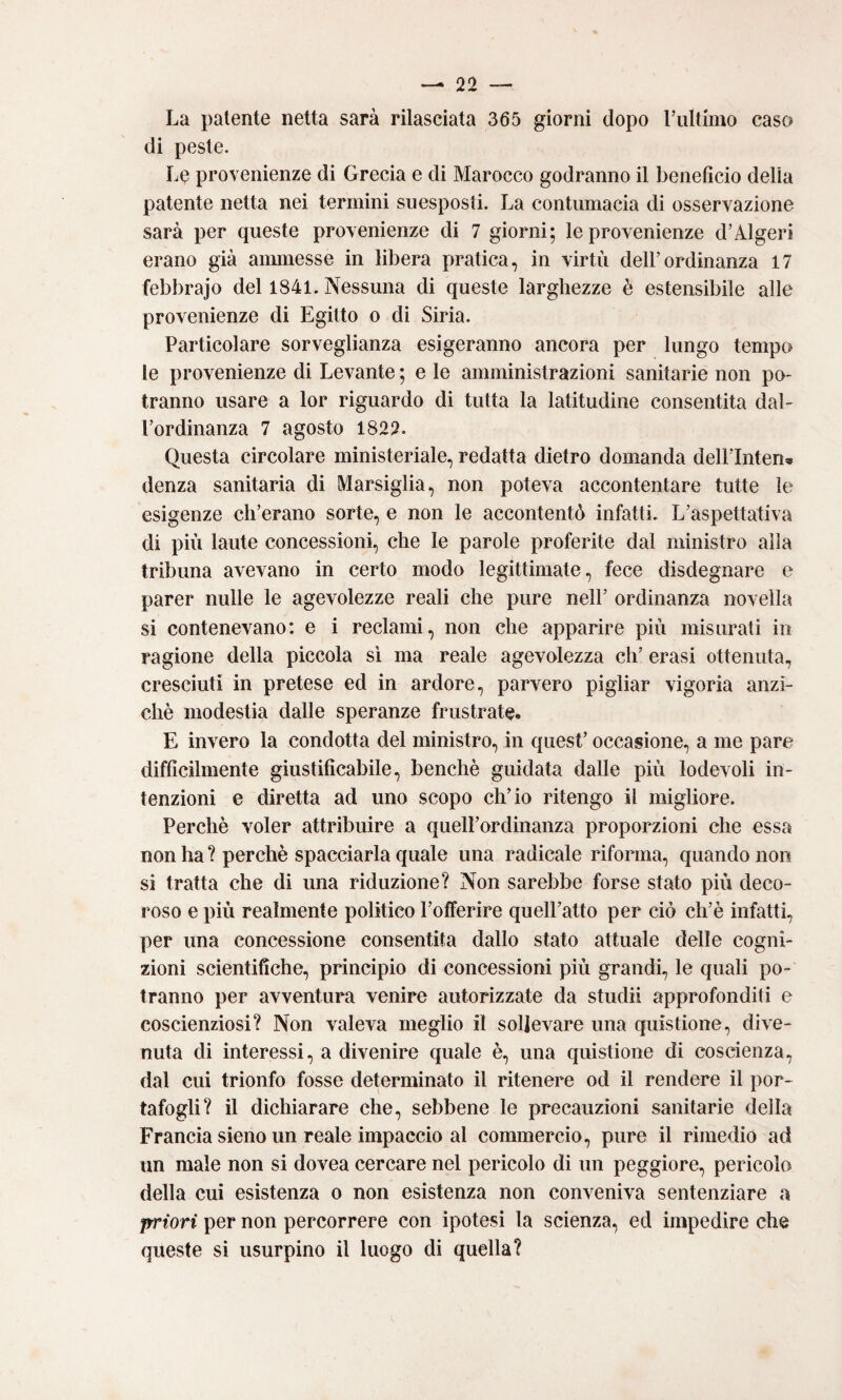 La patente netta sarà rilasciata 365 giorni dopo rultimo caso (li peste. Le provenienze di Grecia e di Marocco godranno il beneficio delia patente netta nei termini suesposti. La contumacia di osservazione sarà per queste provenienze di 7 giorni; le provenienze d’Algeri erano già ammesse in libera pratica, in virtù dell’ordinanza 17 febbrajo del 1841. Nessuna di queste larghezze è estensibile alle provenienze di Egitto o di Siria. Particolare sorveglianza esigeranno ancora per lungo tempo le provenienze di Levante ; e le amministrazioni sanitarie non po¬ tranno usare a lor riguardo di tutta la latitudine consentita dal¬ l’ordinanza 7 agosto 1822. Questa circolare ministeriale, redatta dietro domanda dell’Inten» (lenza sanitaria di Marsiglia, non poteva accontentare tutte le esigenze cli’erano sorte, e non le accontentò infatti. L’aspettativa di più laute concessioni, che le parole proferite dal ministro alla tribuna avevano in certo modo legittimate, fece disdegnare e parer nulle le agevolezze reali che pure nell’ ordinanza novella si contenevano: e i reclami, non che apparire più misurati in ragione della piccola sì ma reale agevolezza eh’ crasi ottenuta, cresciuti in pretese ed in ardore, parvero pigliar vigoria anzi¬ ché modestia dalle speranze frustrate* E invero la condotta del ministro, in quest’ occasione, a me pare difficilmente giustificabile, benché guidata dalle più lodevoli in¬ tenzioni e diretta ad uno scopo ch’io ritengo il migliore. Perché voler attribuire a quelPordinanza proporzioni che essa non ha ? perché spacciarla quale una radicale riforma, quando non si tratta che di una riduzione? Non sarebbe forse stato più deco¬ roso e più realmente politico l’offerire quell’atto per ciò ch’é infatti, per una concessione consentita dallo stato attuale delle cogni¬ zioni scientifiche, principio di concessioni più grandi, le quali po¬ tranno per avventura venire autorizzate da studi! approfonditi e coscienziosi? Non valeva meglio il sollevare una quistione, dive¬ nuta di interessi, a divenire quale é, una quistione di coscienza, dal cui trionfo fosse determinato il ritenere od il rendere il por¬ tafogli? il dichiarare che, sebbene le precauzioni sanitarie della Francia sieno un reale impaccio al commercio, pure il rimedio ad un male non si dovea cercare nel pericolo di un peggiore, pericolo della cui esistenza o non esistenza non conveniva sentenziare a priori per non percorrere con ipotesi la scienza, ed impedire che queste si usurpino il luogo di quella?