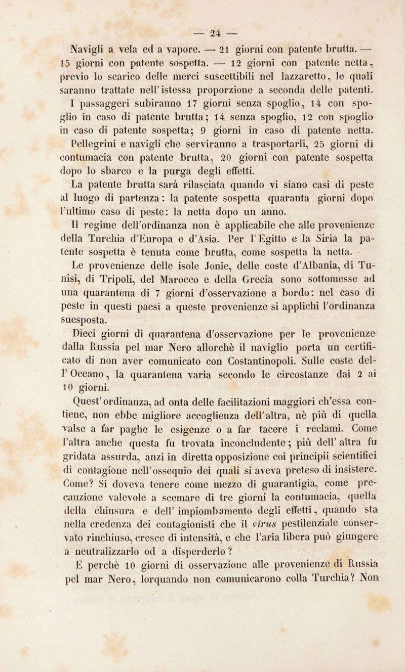 Navigli a vela ed a vapore. —'21 giorni con patente brutta. — 15 giorni con patente sospetta. •—^12 giorni con patente netta, previo lo scarico delle merci suscettibili nel lazzaretto., le quali saranno trattate neli’istessa proporzione a seconda delle patenti, I passaggeri subiranno 17 giorni senza spoglio, 14 con spo¬ glio in caso di patente brutta; 14 senza spoglio, 12 con spoglia in caso di patente sospetta; 9 giorni in caso di patente netta. Pellegrini e navigli che serviranno a trasportarli, 25 giorni di contumacia con patente brutta, 20 giorni con patente sospetta dopo lo sbarco e la purga degli effetti. La patente brutta sarà rilasciata quando vi siano casi di peste al luogo di partenza : la patente sospetta quaranta giorni dopo Fultimo caso di peste: la netta dopo un anno. II regime delPordinanza non è applicabile che alle provenienze della Turchia d'Europa e d’Asia. Per P Egitto e la Siria la pa¬ tente sospetta è tenuta come brutta, come sospetta la netta. • Le provenienze delle isole Joule, delle coste d’Albania, di Tu¬ nisi, di Tripoli, del Marocco e della Grecia sono sottomesse ad una quarantena di 7 giorni d’osservazione a bordo: nel caso di peste in questi paesi a queste provenienze si applichi l’ordinanza suesposta. Dieci giorni di quarantena d’osservazione per le provenienze dalla Russia pel mar Nero allorché il naviglio porta un certifi¬ cato di non aver comunicato con Costantinopoli. Sulle coste del- r Oceano, la quarantena varia secondo le circostanze dai 2 ai 10 giorni. Quest’ ordinanza, ad onta delle facilitazioni maggiori ch’essa con¬ tiene, non ebbe migliore accoglienza dell’altra, nè più di quella valse a far paghe le esigenze o a far tacere i reclami. Come l’altra anche questa fu trovata inconcludente ; più dell’ altra fu gridata assurda, anzi in diretta opposizione coi principii scientifici di contagione nell’ossequio dei quali si aveva preteso di insistere. Come? Si doveva tenere come mezzo di guarantigìa, come pre¬ cauzione valevole a scemare di tre giorni la contumacia, quella della chiusura e dell’impiombamento degli effetti, quando sta nella credenza dei contagionisti che il virus pestilenziale conser¬ vato rinchiuso, cresce di intensità, e che l’aria libera può giungere a neutralizzarlo od a disperderlo ? E perchè 10 giorni di osservazione alle provenienze di Russia pel mar Nero, lorquando non comunicarono colla Turchia? Non