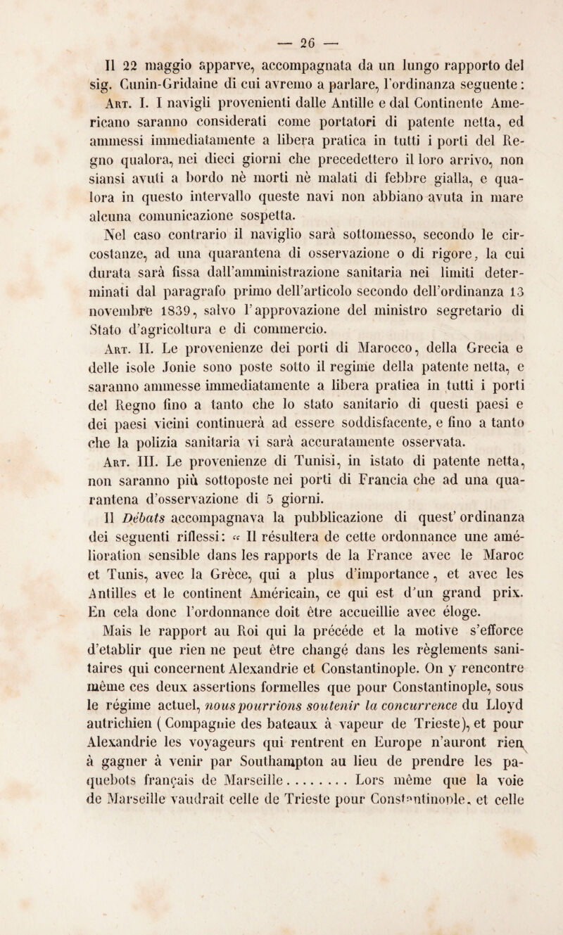 Il 22 maggio apparve, accompagnata da un lungo rapporto del sig. Cunin-Gridaìne di cui avremo a parlare, Fordinanza seguente : Art. L I navigli provenienti dalle Alitili e e dal Continente Ame¬ ricano saranno considerati come portatori di patente netta, ed ammessi immediatamente a libera pratica in tutti i porti del Re¬ gno qualora, nei dieci giorni che precedettero il loro arrivo, non siansi avuti a bordo nè morti nè malati di feblire gialla, e qua¬ lora in questo intervallo queste navi non abbiano avuta in mare alcuna comunicazione sospetta. Nel caso contrario il naviglio sarà sottomesso, secondo le cir¬ costanze, ad una quarantena di osservazione o di rigore, la cui durata sarà fissa dall’amministrazione sanitaria nei limiti deter¬ minati dal paragrafo primo dell’articolo secondo dell’ordinanza 13 novembre 1839, salvo l’approvazione del ministro segretario di Stato d’agricoltura e di commercio. Art. II. Le provenienze dei porti di Marocco, della Grecia e delle isole .Ionie sono poste sotto il regime della patente netta, e saranno ammesse immediatamente a libera pratica in tutti i porti del Regno fino a tanto che lo stato sanitario di questi paesi e dei paesi vicini continuerà ad essere soddisfacente, e fino a tanto che la polizia sanitaria vi sarà accuratamente osservata. Art. III. Le provenienze di Tunisi, in istato di patente netta, non saranno più sottoposte nei porti di Francia che ad una qua¬ rantena d’osservazione di 5 giorni. Il Débats accompagnava la pubblicazione di quest’ ordinanza dei seguenti riflessi: Il résultera de cette ordonnance ime amé- lìoration sensible dans les rapports de la France avec le Maree et Tunis, avec la Grèce, qui a plus d’importance, et avec les Antilles et le continent Américain, ce qui est dTin grand prix. En cela donc l’ordonnance doit ètre accueillie avec éloge. Mais le rapport au Roi qui la précède et la motive s’efforce d’etablir que rien ne peut ètre change dans les règlements sani- taires qui concernent Alexandrie et Gonstantinople. On y rencontre méme ces deux assertions formelles que pour Gonstantinople, sous le régime Siciuel^ nouspourrions soiitenir la concurrence du Lloyd autrichien (Compagnie des bateaux à vapeur de Trieste), et pour Alexandrie les voyageurs qui rentrent en Europe n’auront rien^ à gagner à venir par Southampton au lieu de prendre les pa- quebots francais de Marseilie.Lors méme que la voie de Marseilie vaudrait celle de Trieste pour Gonst^^ntinonle., et celle