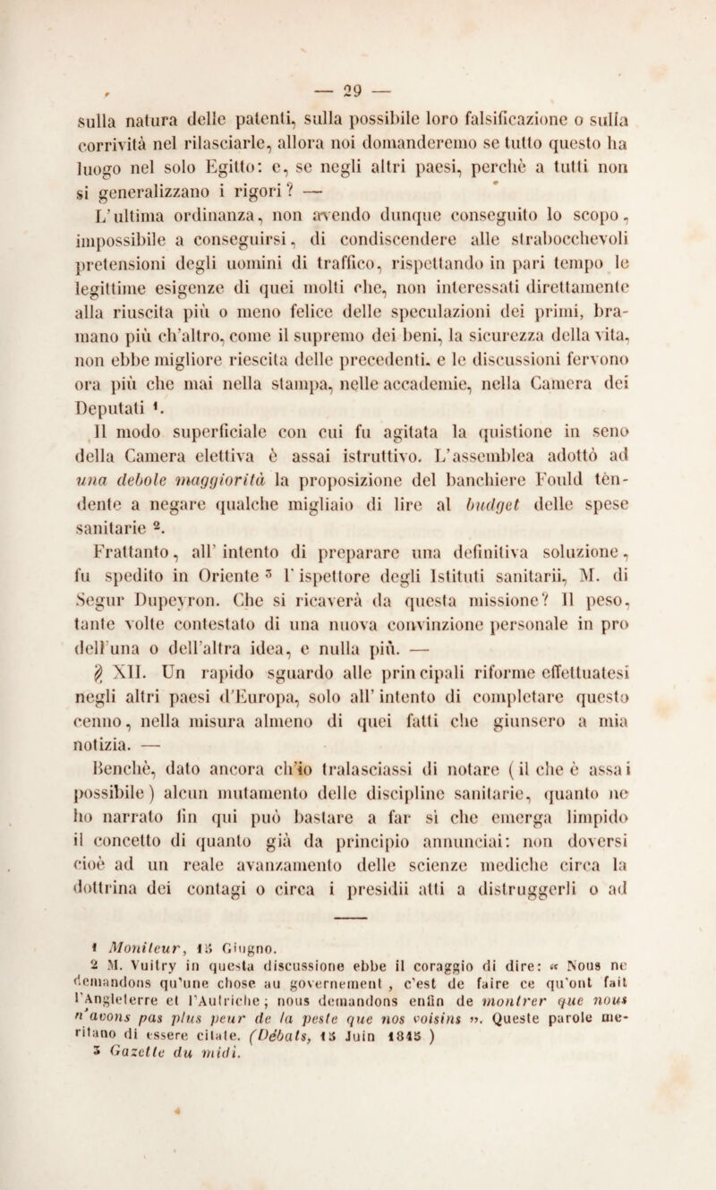 sulla natura delle patenti, sulla possibile loro falsificazione o sulla corrività nel rilasciarle, allora noi domanderemo se tutto cpiesto ha luogo nel solo Egitto: e, se negli altri paesi, perchè a tutti non si generalizzano i rigori ? — L’ultima ordinanza, non adendo dunque conseguito lo scopo, impossibile a conseguirsi, di condiscendere alle strabocchevoli pretensioni degli uomini di traffico, rispettando in pari tem{)0 le legittime esigenze di quei molti che, non interessati direttamente alla riuscita più o meno felice delle speculazioni dei primi, bra¬ mano più ch’altro, come il supremo dei beni, la sicurezza della vita, non ebbe migliore riescita delle precedenti, e le discussioni fervono ora più che mai nella stampa, nelle accademie, nella Camera dei Deputati L 11 modo superficiale con cui fu agitata la (piistione in seno della Camera elettiva è assai istruttivo. L’assemblea adottò ad nna debole maggiorità la proposizione del banchiere Fould tèn¬ dente a negare qualche migliaio di lire al budget delle spese sanitarie 2. Frattanto, all’intento di preparare una definitiva soluzione, fu spedito in Oriente^ F ispettore degli Istituti sanitarii, M. di Segiir Dupeyron. Che si ricaverà da questa missione? 11 peso, tante volte contestato di una nuova coivvinzione personale in prò delì’una 0 dell’altra idea, e nulla più. — XIL Un rapido sguardo alle principali riforme effettuatesi negli altri paesi d’Europa, solo all’ intento di completare questo cenno, nella misura almeno di (juei fatti che giunsero a mia notizia. — Benché, dato ancora ch’io tralasciassi di notare (il che è assai ])ossibile ) alcun mutamento delle discipline sanitarie, (juanto Jie ho narrato fin qui può bastare a far si che emerga limpido ii concetto di quanto già da principio annunciai: non doversi cioè ad un reale avanzamento delle scienze mediche circa la <lottrina dei contagi 0 circa i presidii atti a distruggerli 0 ad 1 Moìiifeur, IS Giugno. 2 M. Vuitry in questa discussione ebbe il coraggio di dire: « Nous ne deiuandons qu’nne chose au governenietit , c’est de taire ce qu'ont fail TAnglelerre et rAulriclie; nous deniandons enfio de monlrer que nou» n avons pas plus peur de la peste que nos voisins j>. Queste parole me¬ ritano di essere citale. (Débals, Juin i84S ) 5 Gazelle du midi. 4