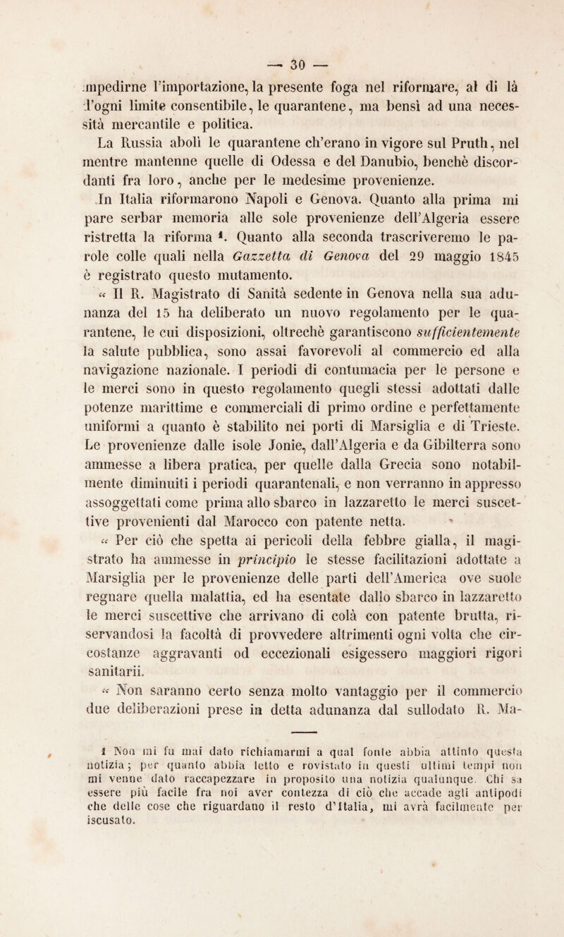 spedirne Timportazione, la presente foga nel riformare, al di là d’ogni limite consentibile, le quarantene, ma bensì ad una neces¬ sità mercantile e politica. La Russia abolì le quarantene ch’erano in vigore sul Pruth, nel mentre mantenne quelle di Odessa e del Danubio, benché discor¬ danti fra loro, anche per le medesime provenienze. In Italia riformarono Napoli e Genova. Quanto alla prima mi pare serbar memoria alle sole provenienze dell’Algeria essere ristretta la riforma *. Quanto alla seconda trascriveremo le pa¬ role colle quali nella Gazzetta di Genova del 29 maggio 1845 è registrato questo mutamento. « Il R. Magistrato di Sanità sedente in Genova nella sua adu¬ nanza del 15 ha deliberato un nuovo regolamento per le qua¬ rantene, le cui disposizioni, oltreché garantiscono sufficientemente la salute pubblica, sono assai favorevoli al commercio ed alla navigazione nazionale. I periodi di contumacia per le persone e le merci sono in questo regolamento quegli stessi adottati dalle potenze marittime e commerciali di primo ordine e perfettamente uniformi a quanto é stabilito nei porti di Marsiglia e di Trieste. Le provenienze dalle isole Ionie, dall’Algeria e da Gibilterra sono ammesse a libera pratica, per quelle dalla Grecia sono notabil¬ mente diminuiti i periodi quarantenali, e non verranno in appresso assoggettati come prima allo sbarco in lazzaretto le merci suscet¬ tive provenienti dal Marocco con patente netta. Per ciò che spetta ai pericoli della febbre gialla, il magi¬ strato ha ammesse in principio le stesse facilitazioni adottate a Marsiglia per le provenienze delle parti deH’America ove suole regnare quella malattia, ed ha esentate dallo sbarco in lazzaretto le merci suscettive che arrivano di colà con patente brutta, ri¬ servandosi la facoltà di provvedere altrimenti ogni volta che cir¬ costanze aggravanti od eccezionali esigessero maggiori rigori sanitarii. « Non saranno certo senza molto vantaggio per il commercio due deliberazioni prese in detta adunanza dal sullodato R. Ma- 1 Noa ini fa mai dato richiamarmi a qual fonie abbia atlinlo questa notizia ; per quanto abbia letto e rovistato iii questi ultimi tempi non mi venne dato raccapezzare in proposito una notizia qualunque. Chi sa essere più facile fra noi aver contezza di ciò che accade agli antipodi che delle cose che riguardano il resto d’Italia, mi avrà facilmente per iscusato.