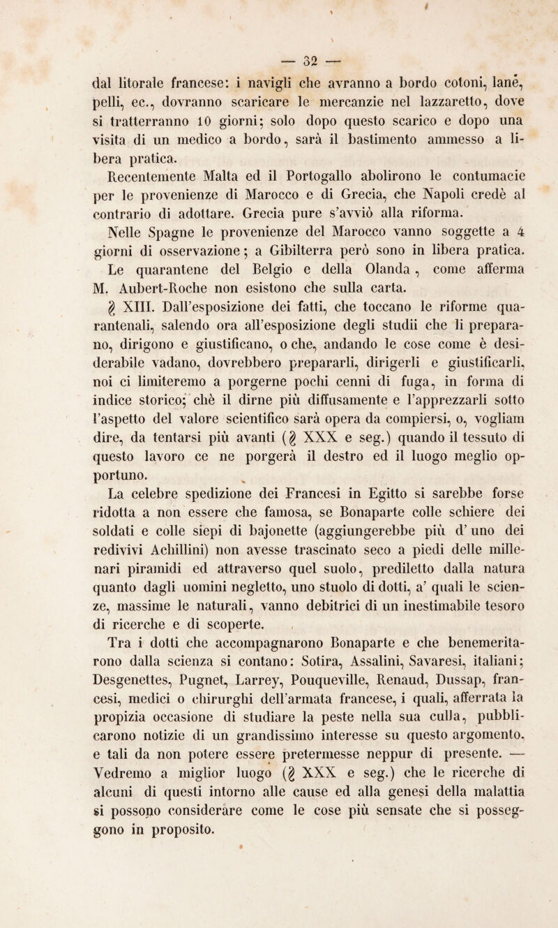 dal litorale francese: i navigli che avranno a bordo cotoni, lane, pelli, ec., dovranno scaricare le mercanzie nel lazzaretto, dove si tratterranno 10 giorni; solo dopo questo scarico e dopo una visita di un medico a bordo, sarà il bastimento ammesso a li¬ bera pratica. Recentemente Malta ed il Portogallo abolirono le contumacie per le provenienze di Marocco e di Grecia, che Napoli credè al contrario di adottare. Grecia pure s’avviò alla riforma. Nelle Spagne le provenienze del Marocco vanno soggette a 4 giorni di osservazione ; a Gibilterra però sono in libera pratica. Le quarantene del Belgio e della Olanda, come afferma M. Aubert-Roche non esistono che sulla carta. g XIII. Dall’esposizione dei fatti, che toccano le riforme qua- rantenali, salendo ora all’esposizione degli studii che li prepara¬ no, dirigono e giustificano, o che, andando le cose come è desi¬ derabile vadano, dovrebbero prepararli, dirigerli e giustificarli, noi ci limiteremo a porgerne pochi cenni di fuga, in forma di indice storico; chè il dirne più diffusamente e l’apprezzarli sotto l’aspetto del valore scientifico sarà opera da compiersi, o, vogliam dire, da tentarsi più avanti (g XXX e seg.) quando il tessuto di questo lavoro ce ne porgerà il destro ed il luogo meglio op¬ portuno. La celebre spedizione dei Francesi in Egitto si sarebbe forse ridotta a non essere che famosa, se Bonaparte colle schiere dei soldati e colle siepi di bajonette (aggiungerebbe più d’ uno dei redivivi Achillini) non avesse trascinato seco a piedi delle mille¬ nari piramidi ed attraverso quel suolo, prediletto dalla natura quanto dagli uomini negletto, uno stuolo di dotti, a’ quali le scien¬ ze, massime le naturali, vanno debitrici di un inestimabile tesoro di ricerche e di scoperte. Tra i dotti che accompagnarono Bonaparte e che benemerita- rono dalla scienza si contano: Sotira, Assaiini, Savaresi, italiani; Desgenettes, Pugnet, Larrey, Pouqueville, Renaud, Dussap, fran¬ cesi, medici o chirurghi dell’armata francese, i quali, afferrata la propizia occasione di studiare la peste nella sua culla, pubbli¬ carono notizie di un grandissimo interesse su questo argomento, e tali da non potere essere pretermesse neppur di presente. — Vedremo a miglior luogo (g XXX e seg.) che le ricerche di alcuni di questi intorno alle cause ed alla genesi della malattia si possopo considerare come le cose più sensate che si posseg¬ gono in proposito.