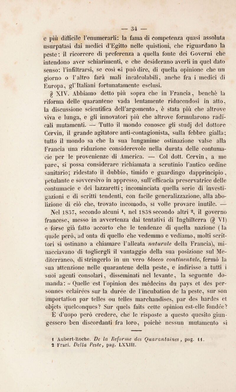 e più difficile renumerarli: la fama di competenza quasi assoluta usurpatasi dai medici d’Egitto nelle quistioni, che riguardano la peste: il ricorrere di preferenza a quella fonte dei Governi che intendono aver schiarimenti, e che desiderano averli in quel dato senso: rinfiltrarsi, se così «i può dire, di quella opinione che un giorno o l’altro farà mali incalcolabili, anche fra i medici di Europa, gl’italiani fortunatamente esclusi. g XIV. Abbiamo detto più sopra che in Francia, benché la riforma delle quarantene vada lentamente riducendosi in atto, la discussione scientifica dell’argomento, è stata più che altrove viva e lunga, e gli innovatori più che altrove formularono radi¬ cali mutamenti. — Tutto il mondo conosce gli studj dei dottore Cervio, il grande agitatore anti-contagionista, sulla febbre gialla; tutto il mondo sa che la sua lunganime ostinazione valse alla Francia ùna riduzione considerevole nella durata delle contuma¬ cie per le provenienze di America. — Col doti. Cervio, a me pare, si possa considerare richiamata a scrutinio l’antico ordine sanitario ; ridestato il dubbio, timido e guardingo dapprincipio, petulante e sovversivo in appresso, sull’efficacia preservatrice delle contumacie e dei lazzaretti ; incominciata quella serie di investi¬ gazioni e di scritti tendenti, con facile generalizzazione, alla abo¬ lizione di ciò che, trovato incomodo, sì volle provare inutile. — Nel 1837, secondo alcuni i, nel 1838 secondo altri il governo francese, messo in avvertenza dai tentativi di Inghilterra (g VI) e forse già fatto accorto che le tendenze di quella nazione ( la quale però, ad onta di quello che vedemmo e vediamo, molti scrit¬ tori si ostinano a chiamare l’alleata naturale della Francia), mi¬ nacciavano di togliergli il vantaggio della sua posizione sul Me¬ diterraneo, di stringerlo in un vero blocco continentale^ fermò la sua attenzione nelle quarantene della peste, e indirisse a tutti i suoi agenti consolari, disseminati nel levante, la seguente do¬ manda : « Quelle est l’opinion des médecins du pays et des per- sonnes eclairées sur la durée de l’incubation de la peste, sur son importation par telles ou telles marchandises, par des hardes et objets quelconques? Sur quels faits cette opinion est-elle fondée? E d’uopo però credere, che le risposte a questo quesito giun¬ gessero ben discordanti fra loro, poiché nessun mutamento si 1 Aubert'Koche. De la Reforme des Quarantaines, pag. il. 2 Frari. Della Peste, pag. LXXIII.