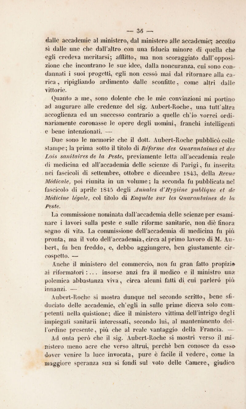 dalle accademie al ministero, dal ministero alle accademie; accolto^ sì dalle une che dalFaltro con una fiducia minore di quella che egli credeva meritarsi; afflitto, ma non scoraggiato dall’opposì' zione che incontrano le sue idee, dalla noncuranza, cui sono con¬ dannati i suoi progetti, egli non cessò mai dal ritornare alla ca- Fica, ripigliando ardimenti dalle sconfitte, come altri dalle vittorie. Quanto a me, sono dolente che le mie convinzioni mi portine ad augurare alle credenze del sig. Aubert-Roche, una tutt’altra accoglienza ed un successo contrario a quelle ch’io vorrei ordi¬ nariamente coronasse le opere degli uomini, franchi intelligenti e bene intenzionati. — Due sono le memorie che il dott. Aubert-Roche pubblicò colle stampe; la prhna sotto il titolo di Ré forme des Quarantaines et des^ Lois sanitaires de la Peste^ previamente letta airaccademia reale di medicina ed airaccademia delle scienze di Parigi, fu inserita nei fascicoli di settembre, ottobre e dicembre 1843, della Revue Médicakr poi riunita in un volume ; la seconda fu pubblicata nel fascicolo di aprile 1845 degli Aìinales d’Hygiène publique et de MédicAne legale, col titolo di Enquéte sur les Quarantaines de la Peste. La commissione nominata dalFaccademia delle scienze per esami¬ nare i lavori sulla peste e sulle riforme sanitarie, non diè finora segno di vita. La commissione dell’accademia di medicina fu piu pronta, ma il voto delPaccademia, circa al primo lavoro di M. Au- bert, fu ben freddo, e, debbo aggiungere, ben giustamente cir¬ cospetto. — Anche il ministero del commercio^ non fu gran fatto propizi® ai riformatori :... insorse anzi fra il medico e il ministro una polemica abbastanza viva, circa alcuni fatti di cui parlerò più innanzi. — Aubert-Ptoche si mostra dunque nel secondo scritto, bene sfi¬ duciato delle accademie, ch’egli in sulle prime diceva solo com¬ petenti nella quistione; dice il ministero vittima dell’intrigo degli impiegati sanitarii interessati, secondo lui, al mantenimento del¬ l’ordine presente, più che al reale vantaggio della Francia. — Ad onta però che il sig. Aubert-Roche si mostri verso il mi¬ nistero meno acre che verso altrui, perchè ben conosce da esso- dover venire la luce invocata, pure è facile il vedere, come la maggiore speranza sua si fondi sul voto delle Camere, giudice;