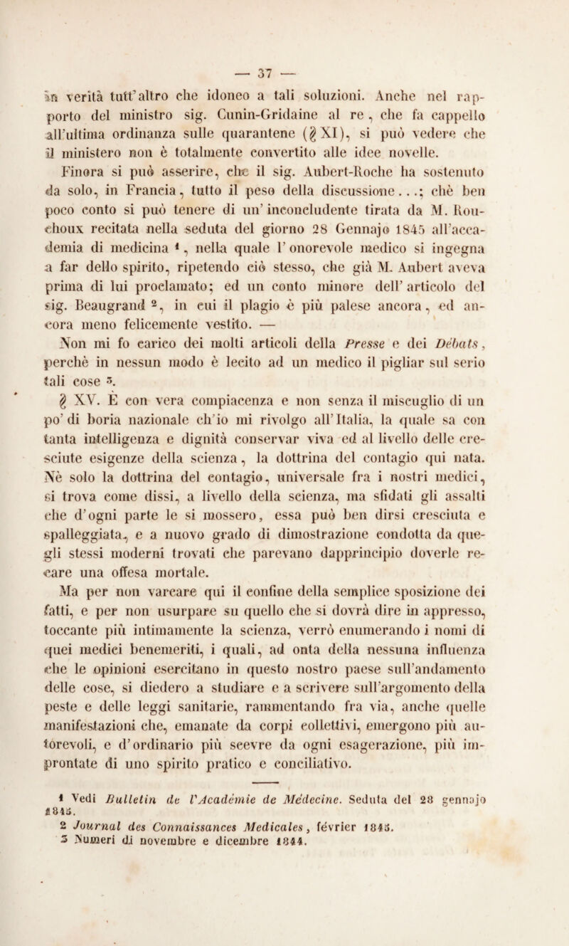 Irs verità tiitt’altro che idoneo a tali soluzioni. Anche nel rap¬ porto del ministro sig. Cimin-Gridaine al re , che fa cappello all’ultima ordinanza sulle (|uarantene (gXI), si può vedere che il ministero non è totalmente convertito alle idee novelle. Finora si può asserire, clic il sig. Aiibert-lloche ha sostenuto da solo, in Francia, tutto il peso della discussione...; che ben poco conto si può tenere di un’inconcludente tirata da M. Itou- choux recitata nella seduta del giorno 28 Gennajo 1845 all’acca¬ demia di medicina *, nella quale 1’ onorevole medico si ingegna a far dello spirito, ripetendo ciò stesso, che già T\F Aubert aveva prima di lui proclamato; ed un conto minore dell’articolo del sig. Beaugrand in cui il plagio è più palese ancora, ed an¬ cora meno felicemente vestito. — Non mi fo carico dei molti articoli della Presse e dei Dèbats, perchè in nessun modo è lecito ad un medico il pigliar sul serio tali cose g XV. E con vera compiacenza e non senza il miscuglio di un po’di boria nazionale ch’io mi rivolgo all’Italia, la quale sa con tanta intelligenza e dignità conservar viva ed al livello delle cre¬ sciute esigenze della scienza, la dottrina del contagio (pii nata. Nè solo la dottrina del contagio, universale fra i nostri medici, gì trova come dissi, a livello della scienza, ma sfidali gli assalti che d’ogni parte le si mossero, essa può ben dirsi cresciuta e spalleggiata, e a nuovo grado di dimostrazione condotta da cpie- gli stessi moderni trovati che parevano dapprinci})io doverle re¬ care una offesa mortale. Ma per non varcare qui il confine della semplice sposizione dei fatti, e per non usurpare su quello che si dovrà dire in appresso, toccante più intimamente la scienza, verrò enumerando i nomi di c|uei medici benemeriti, i quali, ad onta della nessuna influenza che le opinioni esercitano in questo nostro paese suH’andamento delle cose, si diedero a studiare e a scrivere siiH’argomento della peste e delle leggi sanitarie, rammentando fra via, anche ipielle 2nanifesfazioni che, emanate da corpi eolletli\i, emergono più au¬ torevoli, e d’ordinario più scevre da ogni esagerazione, più im¬ prontate di uno spirito pratico e conciliativo. 1 Vedi Bullelin dt VAcadèmie de Médecine. Seduta del 28 genniijo 2 Journal des Connaissances Medicales, février 1843. ‘3 ISumeri di novembre e dicembre 1844.